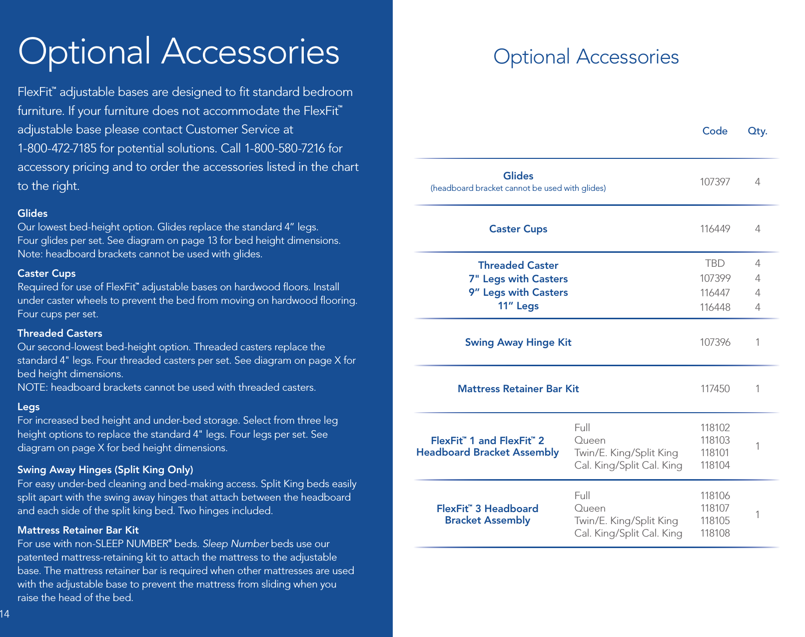 Code Qty.Glides (headboard bracket cannot be used with glides) 107397 4Caster Cups 116 4 49 4Threaded Caster7&quot; Legs with Casters9” Legs with Casters11” LegsTBD107399116 4 47116 4 484444Swing Away Hinge Kit 107396 1Mattress Retainer Bar Kit 117450 1FlexFit™ 1 and FlexFit™ 2  Headboard Bracket AssemblyFull Queen Twin/E. King/Split King Cal. King/Split Cal. King118102 118103 118101 11810 41FlexFit™ 3 Headboard  Bracket AssemblyFull Queen Twin/E. King/Split King Cal. King/Split Cal. King11810 6 118107 118105 11810 81Optional AccessoriesFlexFit™ adjustable bases are designed to ﬁt standard bedroom furniture. If your furniture does not accommodate the FlexFit™ adjustable base please contact Customer Service at  1-800-472-7185 for potential solutions. Call 1-800-580-7216 for accessory pricing and to order the accessories listed in the chart to the right.Glides  Our lowest bed-height option. Glides replace the standard 4” legs.  Four glides per set. See diagram on page 13 for bed height dimensions. Note: headboard brackets cannot be used with glides.Caster Cups  Required for use of FlexFit™ adjustable bases on hardwood ﬂoors. Install under caster wheels to prevent the bed from moving on hardwood ﬂooring.  Four cups per set.Threaded Casters  Our second-lowest bed-height option. Threaded casters replace the standard 4&quot; legs. Four threaded casters per set. See diagram on page X for bed height dimensions.  NOTE: headboard brackets cannot be used with threaded casters.Legs  For increased bed height and under-bed storage. Select from three leg height options to replace the standard 4&quot; legs. Four legs per set. See diagram on page X for bed height dimensions. Swing Away Hinges (Split King Only)  For easy under-bed cleaning and bed-making access. Split King beds easily split apart with the swing away hinges that attach between the headboard and each side of the split king bed. Two hinges included.Mattress Retainer Bar Kit  For use with non-SLEEP NUMBER® beds. Sleep Number beds use our patented mattress-retaining kit to attach the mattress to the adjustable base. The mattress retainer bar is required when other mattresses are used with the adjustable base to prevent the mattress from sliding when you raise the head of the bed.  Optional Accessories14