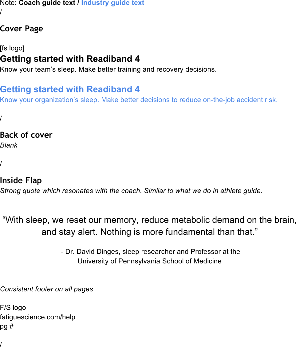 Note: Coach guide text / Industry guide text  / Cover Page  [fs logo] Getting started with Readiband 4 Know your team’s sleep. Make better training and recovery decisions.  Getting started with Readiband 4 Know your organization’s sleep. Make better decisions to reduce on-the-job accident risk.  / Back of cover Blank  / Inside Flap Strong quote which resonates with the coach. Similar to what we do in athlete guide.   “With sleep, we reset our memory, reduce metabolic demand on the brain, and stay alert. Nothing is more fundamental than that.”   - Dr. David Dinges, sleep researcher and Professor at the  University of Pennsylvania School of Medicine   Consistent footer on all pages  F/S logo fatiguescience.com/help pg #  /    