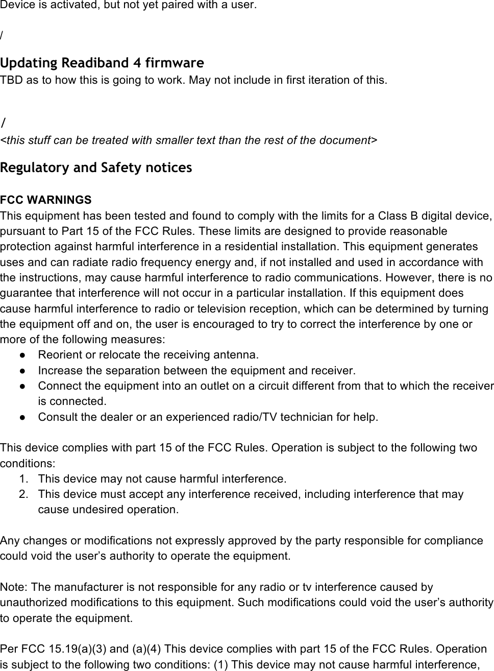 Device is activated, but not yet paired with a user.  / Updating Readiband 4 firmware TBD as to how this is going to work. May not include in first iteration of this.  / &lt;this stuff can be treated with smaller text than the rest of the document&gt; Regulatory and Safety notices  FCC WARNINGS This equipment has been tested and found to comply with the limits for a Class B digital device, pursuant to Part 15 of the FCC Rules. These limits are designed to provide reasonable protection against harmful interference in a residential installation. This equipment generates uses and can radiate radio frequency energy and, if not installed and used in accordance with the instructions, may cause harmful interference to radio communications. However, there is no guarantee that interference will not occur in a particular installation. If this equipment does cause harmful interference to radio or television reception, which can be determined by turning the equipment off and on, the user is encouraged to try to correct the interference by one or more of the following measures: ●  Reorient or relocate the receiving antenna. ●  Increase the separation between the equipment and receiver. ●  Connect the equipment into an outlet on a circuit different from that to which the receiver is connected. ●  Consult the dealer or an experienced radio/TV technician for help.  This device complies with part 15 of the FCC Rules. Operation is subject to the following two conditions: 1. This device may not cause harmful interference. 2. This device must accept any interference received, including interference that may cause undesired operation.  Any changes or modifications not expressly approved by the party responsible for compliance could void the user’s authority to operate the equipment.  Note: The manufacturer is not responsible for any radio or tv interference caused by unauthorized modifications to this equipment. Such modifications could void the user’s authority to operate the equipment.  Per FCC 15.19(a)(3) and (a)(4) This device complies with part 15 of the FCC Rules. Operation is subject to the following two conditions: (1) This device may not cause harmful interference, 