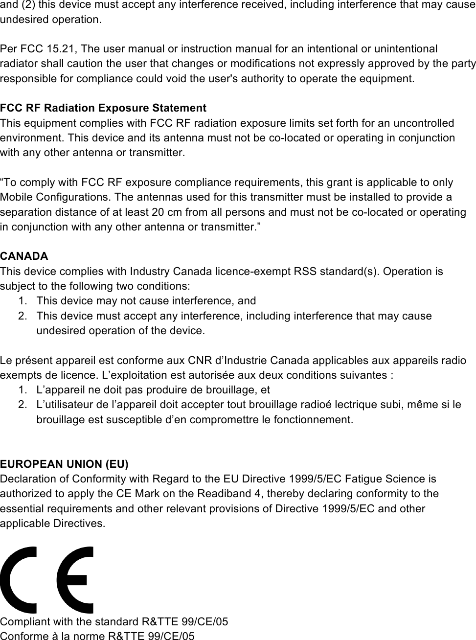 and (2) this device must accept any interference received, including interference that may cause undesired operation.  Per FCC 15.21, The user manual or instruction manual for an intentional or unintentional radiator shall caution the user that changes or modifications not expressly approved by the party responsible for compliance could void the user&apos;s authority to operate the equipment.  FCC RF Radiation Exposure Statement This equipment complies with FCC RF radiation exposure limits set forth for an uncontrolled environment. This device and its antenna must not be co-located or operating in conjunction with any other antenna or transmitter.  “To comply with FCC RF exposure compliance requirements, this grant is applicable to only Mobile Configurations. The antennas used for this transmitter must be installed to provide a separation distance of at least 20 cm from all persons and must not be co-located or operating in conjunction with any other antenna or transmitter.”  CANADA This device complies with Industry Canada licence-exempt RSS standard(s). Operation is subject to the following two conditions:  1. This device may not cause interference, and  2. This device must accept any interference, including interference that may cause undesired operation of the device.  Le présent appareil est conforme aux CNR d’Industrie Canada applicables aux appareils radio exempts de licence. L’exploitation est autorisée aux deux conditions suivantes :  1. L’appareil ne doit pas produire de brouillage, et  2. L’utilisateur de l’appareil doit accepter tout brouillage radioé lectrique subi, même si le brouillage est susceptible d’en compromettre le fonctionnement.   EUROPEAN UNION (EU) Declaration of Conformity with Regard to the EU Directive 1999/5/EC Fatigue Science is authorized to apply the CE Mark on the Readiband 4, thereby declaring conformity to the essential requirements and other relevant provisions of Directive 1999/5/EC and other applicable Directives.   Compliant with the standard R&amp;TTE 99/CE/05 Conforme à la norme R&amp;TTE 99/CE/05   