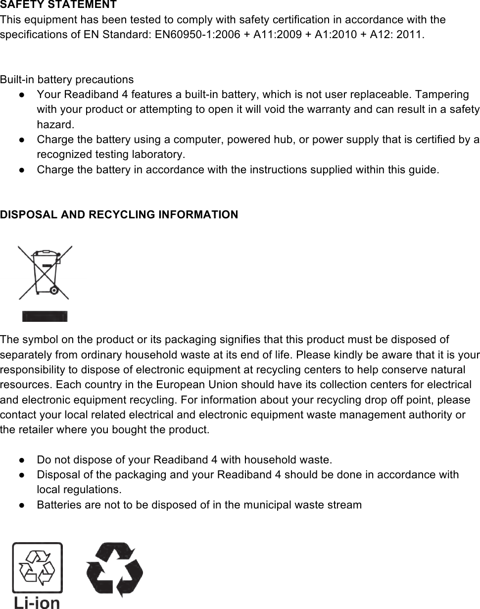 SAFETY STATEMENT  This equipment has been tested to comply with safety certification in accordance with the specifications of EN Standard: EN60950-1:2006 + A11:2009 + A1:2010 + A12: 2011.     Built-in battery precautions  ●  Your Readiband 4 features a built-in battery, which is not user replaceable. Tampering with your product or attempting to open it will void the warranty and can result in a safety hazard. ●  Charge the battery using a computer, powered hub, or power supply that is certified by a recognized testing laboratory.  ●  Charge the battery in accordance with the instructions supplied within this guide.    DISPOSAL AND RECYCLING INFORMATION     The symbol on the product or its packaging signifies that this product must be disposed of separately from ordinary household waste at its end of life. Please kindly be aware that it is your responsibility to dispose of electronic equipment at recycling centers to help conserve natural resources. Each country in the European Union should have its collection centers for electrical and electronic equipment recycling. For information about your recycling drop off point, please contact your local related electrical and electronic equipment waste management authority or the retailer where you bought the product.  ●  Do not dispose of your Readiband 4 with household waste. ●  Disposal of the packaging and your Readiband 4 should be done in accordance with local regulations. ●  Batteries are not to be disposed of in the municipal waste stream    