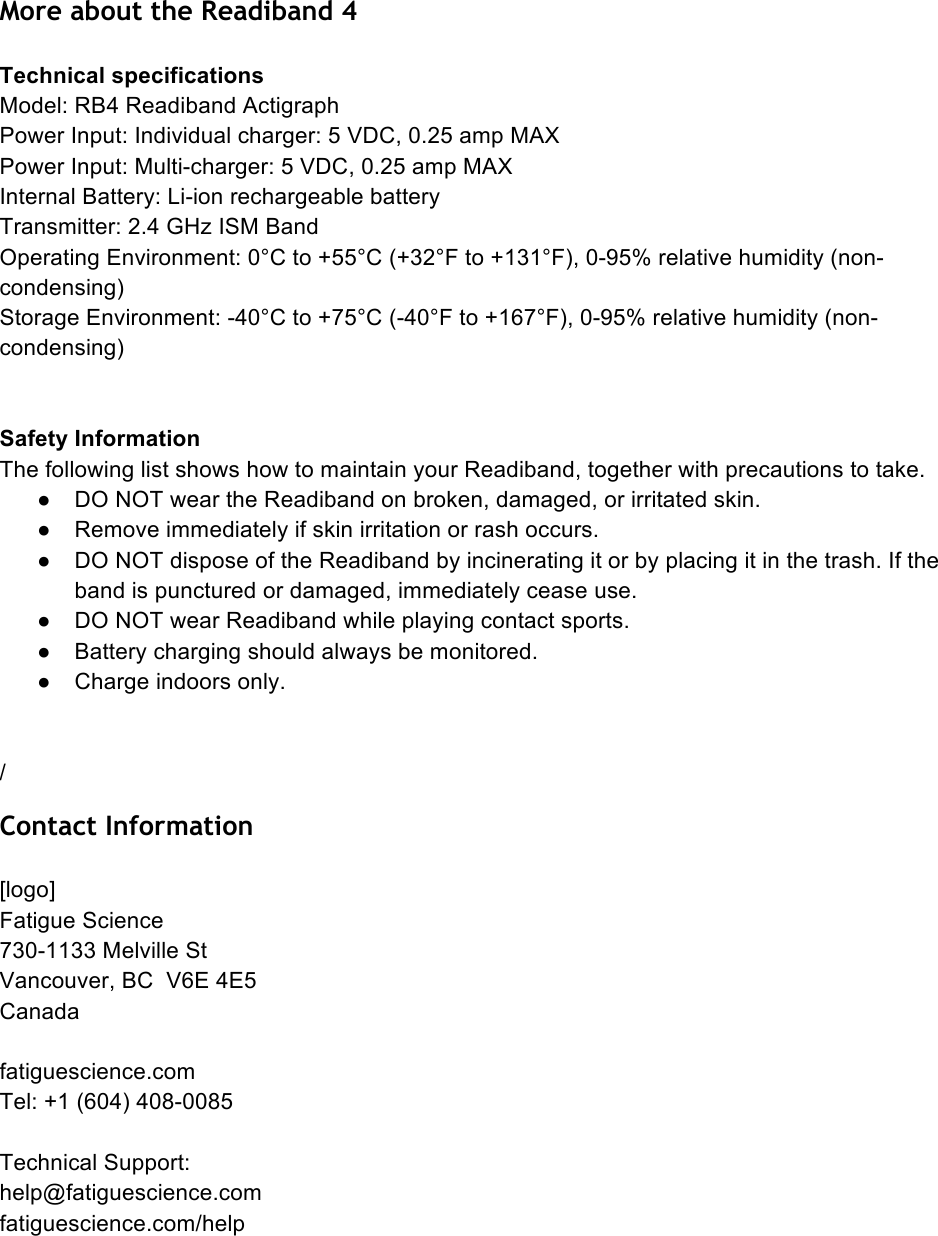 More about the Readiband 4  Technical specifications Model: RB4 Readiband Actigraph Power Input: Individual charger: 5 VDC, 0.25 amp MAX Power Input: Multi-charger: 5 VDC, 0.25 amp MAX Internal Battery: Li-ion rechargeable battery Transmitter: 2.4 GHz ISM Band Operating Environment: 0°C to +55°C (+32°F to +131°F), 0-95% relative humidity (non-condensing) Storage Environment: -40°C to +75°C (-40°F to +167°F), 0-95% relative humidity (non-condensing)   Safety Information The following list shows how to maintain your Readiband, together with precautions to take. ●  DO NOT wear the Readiband on broken, damaged, or irritated skin. ●  Remove immediately if skin irritation or rash occurs. ●  DO NOT dispose of the Readiband by incinerating it or by placing it in the trash. If the band is punctured or damaged, immediately cease use. ●  DO NOT wear Readiband while playing contact sports. ●  Battery charging should always be monitored. ●  Charge indoors only.   / Contact Information  [logo] Fatigue Science 730-1133 Melville St Vancouver, BC  V6E 4E5 Canada  fatiguescience.com Tel: +1 (604) 408-0085  Technical Support:  help@fatiguescience.com  fatiguescience.com/help    