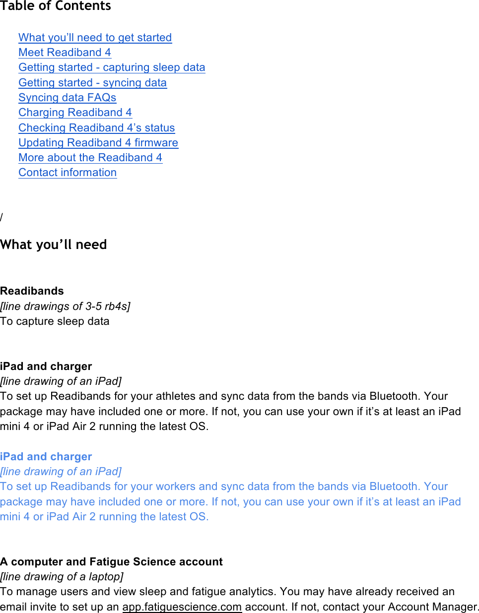 Table of Contents  What you’ll need to get started Meet Readiband 4 Getting started - capturing sleep data Getting started - syncing data Syncing data FAQs Charging Readiband 4 Checking Readiband 4’s status Updating Readiband 4 firmware More about the Readiband 4 Contact information   / What you’ll need   Readibands [line drawings of 3-5 rb4s] To capture sleep data   iPad and charger [line drawing of an iPad] To set up Readibands for your athletes and sync data from the bands via Bluetooth. Your package may have included one or more. If not, you can use your own if it’s at least an iPad mini 4 or iPad Air 2 running the latest OS.   iPad and charger [line drawing of an iPad] To set up Readibands for your workers and sync data from the bands via Bluetooth. Your package may have included one or more. If not, you can use your own if it’s at least an iPad mini 4 or iPad Air 2 running the latest OS.    A computer and Fatigue Science account [line drawing of a laptop] To manage users and view sleep and fatigue analytics. You may have already received an email invite to set up an app.fatiguescience.com account. If not, contact your Account Manager.    