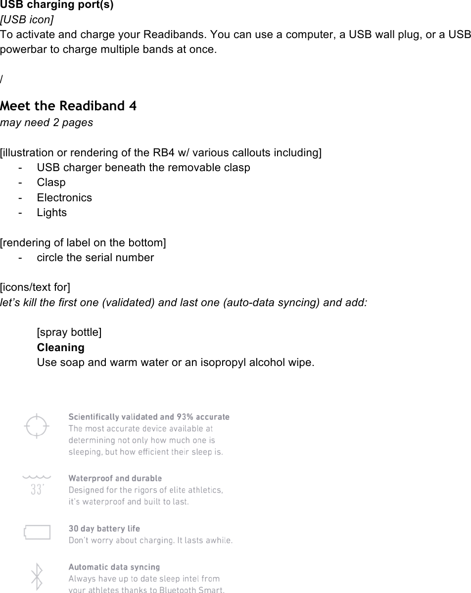 USB charging port(s) [USB icon] To activate and charge your Readibands. You can use a computer, a USB wall plug, or a USB powerbar to charge multiple bands at once.  / Meet the Readiband 4 may need 2 pages  [illustration or rendering of the RB4 w/ various callouts including] -  USB charger beneath the removable clasp -  Clasp -  Electronics -  Lights  [rendering of label on the bottom] -  circle the serial number  [icons/text for] let’s kill the first one (validated) and last one (auto-data syncing) and add:  [spray bottle] Cleaning Use soap and warm water or an isopropyl alcohol wipe.     