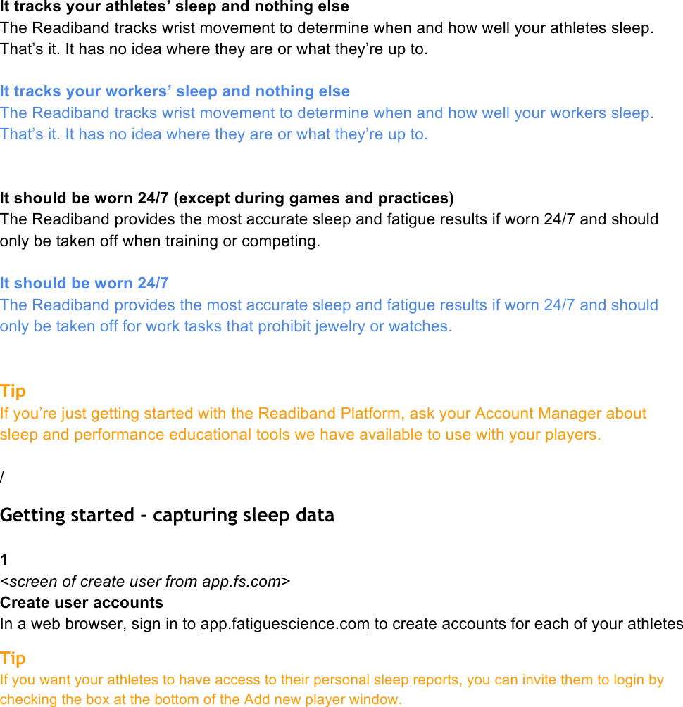 It tracks your athletes’ sleep and nothing else The Readiband tracks wrist movement to determine when and how well your athletes sleep. That’s it. It has no idea where they are or what they’re up to.   It tracks your workers’ sleep and nothing else The Readiband tracks wrist movement to determine when and how well your workers sleep. That’s it. It has no idea where they are or what they’re up to.    It should be worn 24/7 (except during games and practices) The Readiband provides the most accurate sleep and fatigue results if worn 24/7 and should only be taken off when training or competing.  It should be worn 24/7 The Readiband provides the most accurate sleep and fatigue results if worn 24/7 and should only be taken off for work tasks that prohibit jewelry or watches.   Tip  If you’re just getting started with the Readiband Platform, ask your Account Manager about sleep and performance educational tools we have available to use with your players.  / Getting started - capturing sleep data  1 &lt;screen of create user from app.fs.com&gt; Create user accounts In a web browser, sign in to app.fatiguescience.com to create accounts for each of your athletes Tip If you want your athletes to have access to their personal sleep reports, you can invite them to login by checking the box at the bottom of the Add new player window. 