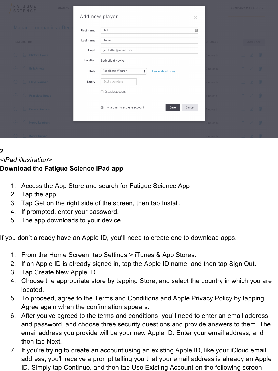   2 &lt;iPad illustration&gt; Download the Fatigue Science iPad app   1. Access the App Store and search for Fatigue Science App  2. Tap the app. 3. Tap Get on the right side of the screen, then tap Install. 4. If prompted, enter your password. 5. The app downloads to your device.  If you don’t already have an Apple ID, you’ll need to create one to download apps.   1. From the Home Screen, tap Settings &gt; iTunes &amp; App Stores. 2. If an Apple ID is already signed in, tap the Apple ID name, and then tap Sign Out. 3. Tap Create New Apple ID. 4. Choose the appropriate store by tapping Store, and select the country in which you are located. 5. To proceed, agree to the Terms and Conditions and Apple Privacy Policy by tapping Agree again when the confirmation appears. 6. After you&apos;ve agreed to the terms and conditions, you&apos;ll need to enter an email address and password, and choose three security questions and provide answers to them. The email address you provide will be your new Apple ID. Enter your email address, and then tap Next. 7. If you&apos;re trying to create an account using an existing Apple ID, like your iCloud email address, you&apos;ll receive a prompt telling you that your email address is already an Apple ID. Simply tap Continue, and then tap Use Existing Account on the following screen. 