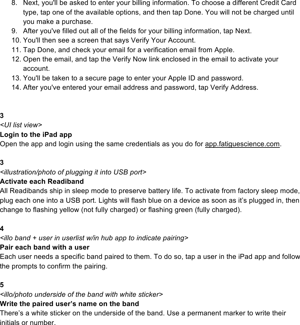 8. Next, you&apos;ll be asked to enter your billing information. To choose a different Credit Card type, tap one of the available options, and then tap Done. You will not be charged until you make a purchase.  9. After you&apos;ve filled out all of the fields for your billing information, tap Next. 10. You&apos;ll then see a screen that says Verify Your Account. 11. Tap Done, and check your email for a verification email from Apple.  12. Open the email, and tap the Verify Now link enclosed in the email to activate your account. 13. You&apos;ll be taken to a secure page to enter your Apple ID and password. 14. After you&apos;ve entered your email address and password, tap Verify Address.   3 &lt;UI list view&gt; Login to the iPad app Open the app and login using the same credentials as you do for app.fatiguescience.com.  3 &lt;illustration/photo of plugging it into USB port&gt; Activate each Readiband All Readibands ship in sleep mode to preserve battery life. To activate from factory sleep mode, plug each one into a USB port. Lights will flash blue on a device as soon as it’s plugged in, then change to flashing yellow (not fully charged) or flashing green (fully charged).  4 &lt;illo band + user in userlist w/in hub app to indicate pairing&gt; Pair each band with a user Each user needs a specific band paired to them. To do so, tap a user in the iPad app and follow the prompts to confirm the pairing.  5 &lt;illo/photo underside of the band with white sticker&gt; Write the paired user’s name on the band There’s a white sticker on the underside of the band. Use a permanent marker to write their initials or number. 