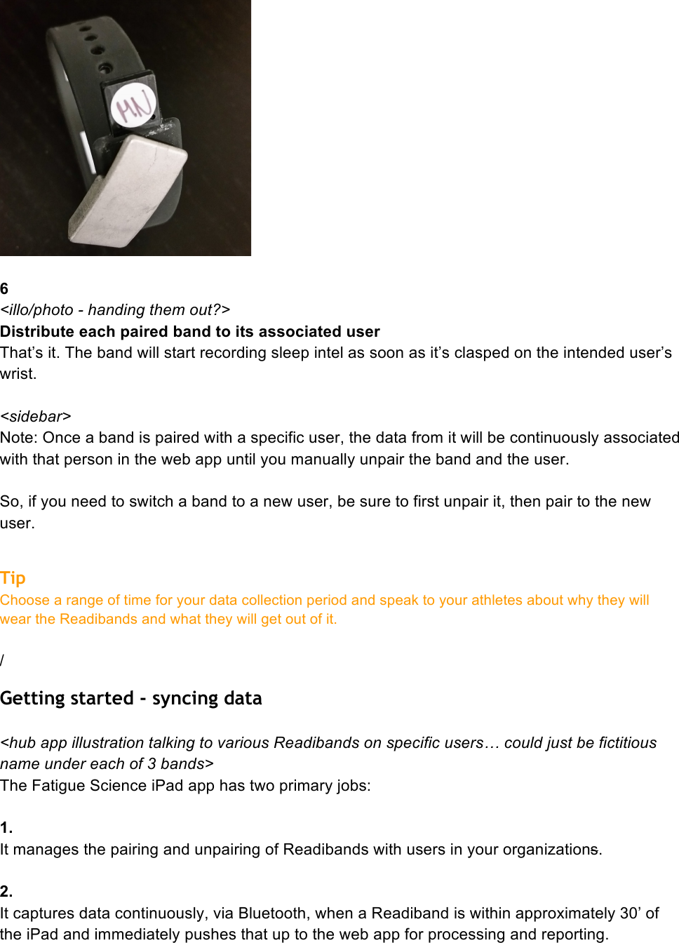   6 &lt;illo/photo - handing them out?&gt; Distribute each paired band to its associated user That’s it. The band will start recording sleep intel as soon as it’s clasped on the intended user’s wrist.  &lt;sidebar&gt; Note: Once a band is paired with a specific user, the data from it will be continuously associated with that person in the web app until you manually unpair the band and the user.  So, if you need to switch a band to a new user, be sure to first unpair it, then pair to the new user.  Tip Choose a range of time for your data collection period and speak to your athletes about why they will wear the Readibands and what they will get out of it.   / Getting started - syncing data  &lt;hub app illustration talking to various Readibands on specific users… could just be fictitious name under each of 3 bands&gt; The Fatigue Science iPad app has two primary jobs:  1. It manages the pairing and unpairing of Readibands with users in your organizations.  2.  It captures data continuously, via Bluetooth, when a Readiband is within approximately 30’ of the iPad and immediately pushes that up to the web app for processing and reporting. 