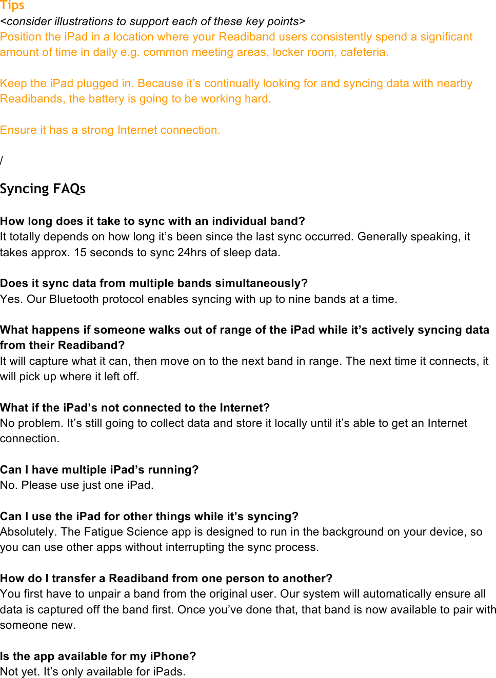 Tips &lt;consider illustrations to support each of these key points&gt; Position the iPad in a location where your Readiband users consistently spend a significant amount of time in daily e.g. common meeting areas, locker room, cafeteria.  Keep the iPad plugged in. Because it’s continually looking for and syncing data with nearby Readibands, the battery is going to be working hard.  Ensure it has a strong Internet connection.  / Syncing FAQs  How long does it take to sync with an individual band? It totally depends on how long it’s been since the last sync occurred. Generally speaking, it takes approx. 15 seconds to sync 24hrs of sleep data.  Does it sync data from multiple bands simultaneously? Yes. Our Bluetooth protocol enables syncing with up to nine bands at a time.   What happens if someone walks out of range of the iPad while it’s actively syncing data from their Readiband? It will capture what it can, then move on to the next band in range. The next time it connects, it will pick up where it left off.  What if the iPad’s not connected to the Internet? No problem. It’s still going to collect data and store it locally until it’s able to get an Internet connection.  Can I have multiple iPad’s running? No. Please use just one iPad.   Can I use the iPad for other things while it’s syncing? Absolutely. The Fatigue Science app is designed to run in the background on your device, so you can use other apps without interrupting the sync process.   How do I transfer a Readiband from one person to another? You first have to unpair a band from the original user. Our system will automatically ensure all data is captured off the band first. Once you’ve done that, that band is now available to pair with someone new.  Is the app available for my iPhone? Not yet. It’s only available for iPads. 