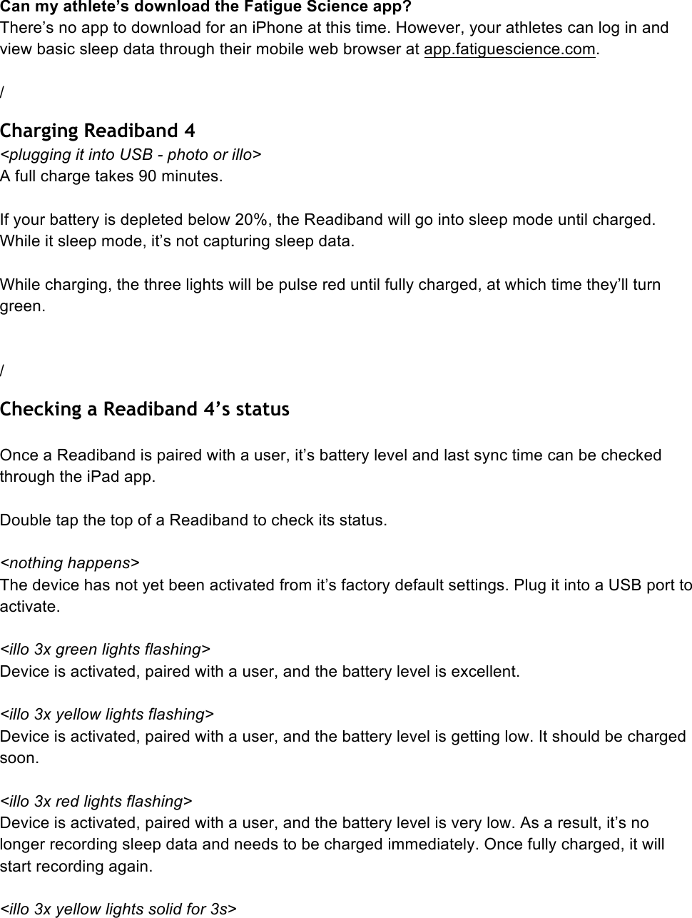  Can my athlete’s download the Fatigue Science app? There’s no app to download for an iPhone at this time. However, your athletes can log in and view basic sleep data through their mobile web browser at app.fatiguescience.com.  / Charging Readiband 4 &lt;plugging it into USB - photo or illo&gt; A full charge takes 90 minutes.   If your battery is depleted below 20%, the Readiband will go into sleep mode until charged. While it sleep mode, it’s not capturing sleep data.  While charging, the three lights will be pulse red until fully charged, at which time they’ll turn green.   / Checking a Readiband 4’s status  Once a Readiband is paired with a user, it’s battery level and last sync time can be checked through the iPad app.   Double tap the top of a Readiband to check its status.  &lt;nothing happens&gt; The device has not yet been activated from it’s factory default settings. Plug it into a USB port to activate.  &lt;illo 3x green lights flashing&gt; Device is activated, paired with a user, and the battery level is excellent.  &lt;illo 3x yellow lights flashing&gt; Device is activated, paired with a user, and the battery level is getting low. It should be charged soon.  &lt;illo 3x red lights flashing&gt; Device is activated, paired with a user, and the battery level is very low. As a result, it’s no longer recording sleep data and needs to be charged immediately. Once fully charged, it will start recording again.  &lt;illo 3x yellow lights solid for 3s&gt; 
