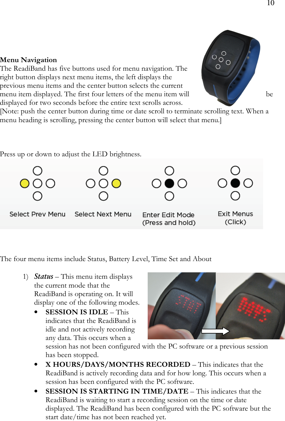 10      Menu Navigation The ReadiBand has five buttons used for menu navigation. The right button displays next menu items, the left displays the previous menu items and the center button selects the current menu item displayed. The first four letters of the menu item will  be displayed for two seconds before the entire text scrolls across.  [Note: push the center button during time or date scroll to terminate scrolling text. When a menu heading is scrolling, pressing the center button will select that menu.]    Press up or down to adjust the LED brightness.      The four menu items include Status, Battery Level, Time Set and About  1) Status – This menu item displays the current mode that the ReadiBand is operating on. It will display one of the following modes.  • SESSION IS IDLE – This indicates that the ReadiBand is idle and not actively recording any data. This occurs when a session has not been configured with the PC software or a previous session has been stopped. • X HOURS/DAYS/MONTHS RECORDED – This indicates that the ReadiBand is actively recording data and for how long. This occurs when a session has been configured with the PC software.  • SESSION IS STARTING IN TIME/DATE – This indicates that the ReadiBand is waiting to start a recording session on the time or date displayed. The ReadiBand has been configured with the PC software but the start date/time has not been reached yet.   