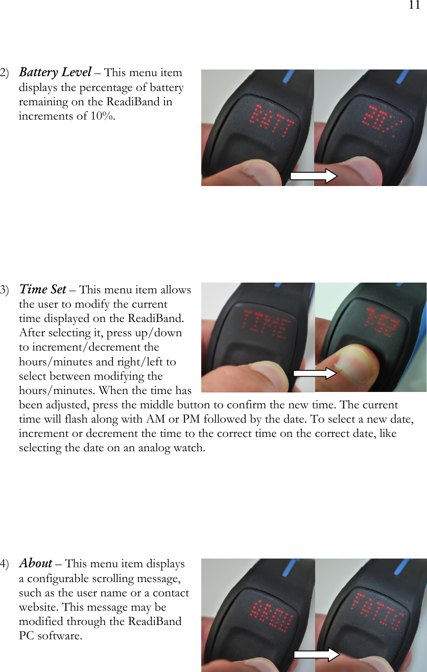 11    2) Battery Level – This menu item displays the percentage of battery remaining on the ReadiBand in increments of 10%.             3) Time Set – This menu item allows the user to modify the current time displayed on the ReadiBand. After selecting it, press up/down to increment/decrement the hours/minutes and right/left to select between modifying the hours/minutes. When the time has been adjusted, press the middle button to confirm the new time. The current time will flash along with AM or PM followed by the date. To select a new date, increment or decrement the time to the correct time on the correct date, like selecting the date on an analog watch.         4) About – This menu item displays a configurable scrolling message, such as the user name or a contact website. This message may be modified through the ReadiBand PC software.      