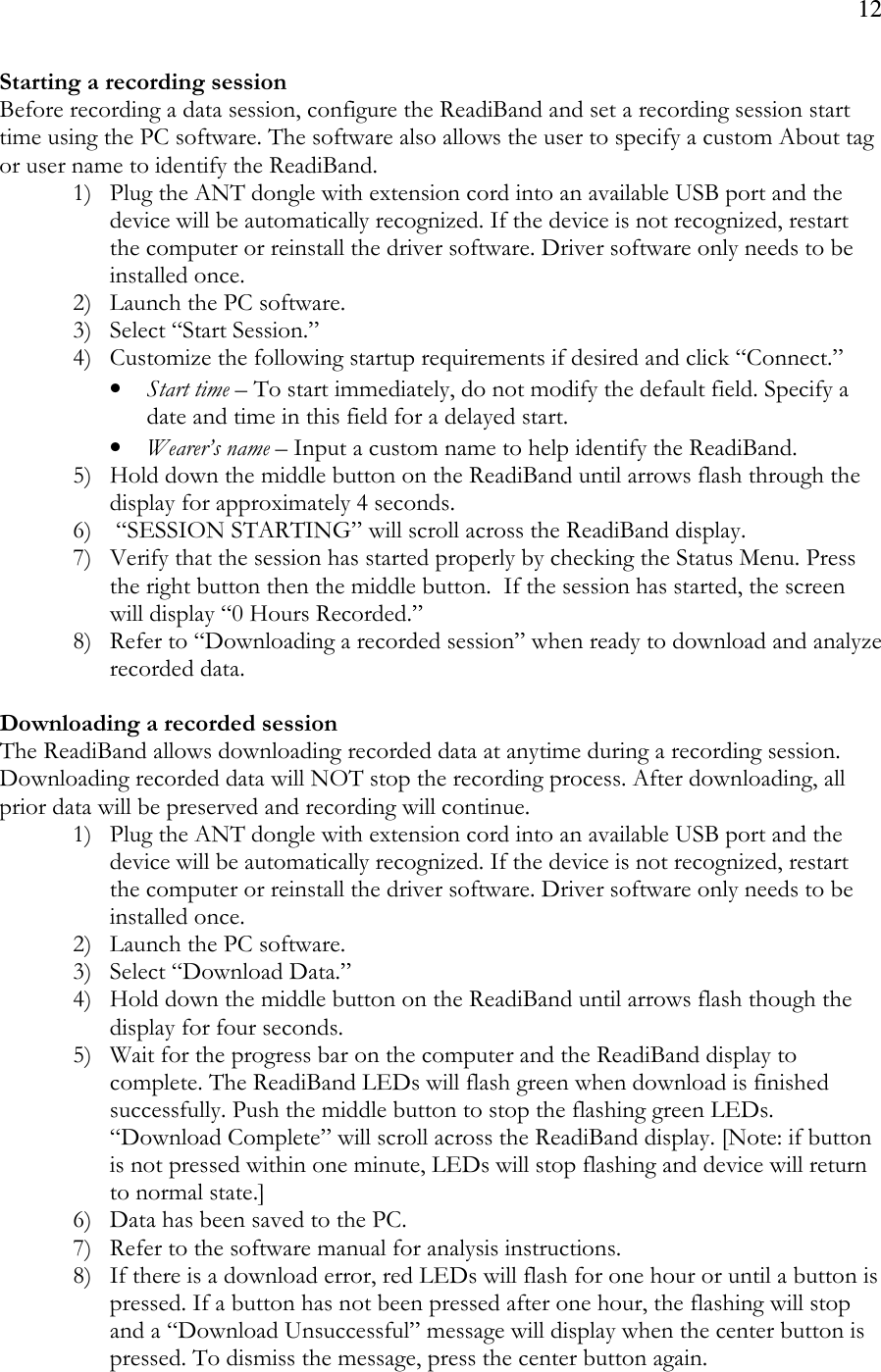 12  Starting a recording session Before recording a data session, configure the ReadiBand and set a recording session start time using the PC software. The software also allows the user to specify a custom About tag or user name to identify the ReadiBand. 1) Plug the ANT dongle with extension cord into an available USB port and the device will be automatically recognized. If the device is not recognized, restart the computer or reinstall the driver software. Driver software only needs to be installed once. 2) Launch the PC software. 3) Select “Start Session.”   4) Customize the following startup requirements if desired and click “Connect.”   • Start time – To start immediately, do not modify the default field. Specify a date and time in this field for a delayed start. • Wearer’s name – Input a custom name to help identify the ReadiBand. 5) Hold down the middle button on the ReadiBand until arrows flash through the display for approximately 4 seconds. 6)  “SESSION STARTING” will scroll across the ReadiBand display.  7) Verify that the session has started properly by checking the Status Menu. Press the right button then the middle button.  If the session has started, the screen will display “0 Hours Recorded.”  8) Refer to “Downloading a recorded session” when ready to download and analyze recorded data.   Downloading a recorded session  The ReadiBand allows downloading recorded data at anytime during a recording session. Downloading recorded data will NOT stop the recording process. After downloading, all prior data will be preserved and recording will continue.  1) Plug the ANT dongle with extension cord into an available USB port and the device will be automatically recognized. If the device is not recognized, restart the computer or reinstall the driver software. Driver software only needs to be installed once. 2) Launch the PC software. 3) Select “Download Data.” 4) Hold down the middle button on the ReadiBand until arrows flash though the display for four seconds. 5) Wait for the progress bar on the computer and the ReadiBand display to complete. The ReadiBand LEDs will flash green when download is finished successfully. Push the middle button to stop the flashing green LEDs. “Download Complete” will scroll across the ReadiBand display. [Note: if button is not pressed within one minute, LEDs will stop flashing and device will return to normal state.] 6) Data has been saved to the PC.  7) Refer to the software manual for analysis instructions. 8) If there is a download error, red LEDs will flash for one hour or until a button is pressed. If a button has not been pressed after one hour, the flashing will stop and a “Download Unsuccessful” message will display when the center button is pressed. To dismiss the message, press the center button again. 