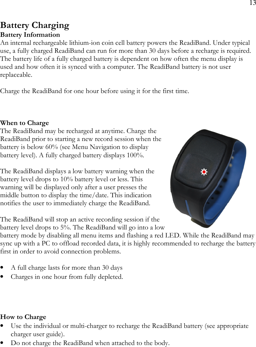 13  Battery Charging Battery Information An internal rechargeable lithium-ion coin cell battery powers the ReadiBand. Under typical use, a fully charged ReadiBand can run for more than 30 days before a recharge is required. The battery life of a fully charged battery is dependent on how often the menu display is used and how often it is synced with a computer. The ReadiBand battery is not user replaceable.   Charge the ReadiBand for one hour before using it for the first time.    When to Charge The ReadiBand may be recharged at anytime. Charge the ReadiBand prior to starting a new record session when the battery is below 60% (see Menu Navigation to display battery level). A fully charged battery displays 100%.   The ReadiBand displays a low battery warning when the battery level drops to 10% battery level or less. This warning will be displayed only after a user presses the middle button to display the time/date. This indication notifies the user to immediately charge the ReadiBand.   The ReadiBand will stop an active recording session if the battery level drops to 5%. The ReadiBand will go into a low battery mode by disabling all menu items and flashing a red LED. While the ReadiBand may sync up with a PC to offload recorded data, it is highly recommended to recharge the battery first in order to avoid connection problems.   • A full charge lasts for more than 30 days • Charges in one hour from fully depleted.     How to Charge • Use the individual or multi-charger to recharge the ReadiBand battery (see appropriate charger user guide).  • Do not charge the ReadiBand when attached to the body.     