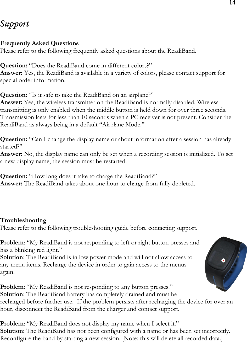 14  Support  Frequently Asked Questions Please refer to the following frequently asked questions about the ReadiBand.  Question: “Does the ReadiBand come in different colors?” Answer: Yes, the ReadiBand is available in a variety of colors, please contact support for special order information.  Question: “Is it safe to take the ReadiBand on an airplane?”  Answer: Yes, the wireless transmitter on the ReadiBand is normally disabled. Wireless transmitting is only enabled when the middle button is held down for over three seconds. Transmission lasts for less than 10 seconds when a PC receiver is not present. Consider the ReadiBand as always being in a default “Airplane Mode.”  Question: “Can I change the display name or about information after a session has already started?” Answer: No, the display name can only be set when a recording session is initialized. To set a new display name, the session must be restarted.  Question: “How long does it take to charge the ReadiBand?” Answer: The ReadiBand takes about one hour to charge from fully depleted.     Troubleshooting Please refer to the following troubleshooting guide before contacting support.  Problem: “My ReadiBand is not responding to left or right button presses and has a blinking red light.” Solution: The ReadiBand is in low power mode and will not allow access to any menu items. Recharge the device in order to gain access to the menus again.   Problem: “My ReadiBand is not responding to any button presses.” Solution: The ReadiBand battery has completely drained and must be recharged before further use.  If the problem persists after recharging the device for over an hour, disconnect the ReadiBand from the charger and contact support.  Problem: “My ReadiBand does not display my name when I select it.” Solution: The ReadiBand has not been configured with a name or has been set incorrectly. Reconfigure the band by starting a new session. [Note: this will delete all recorded data.]     