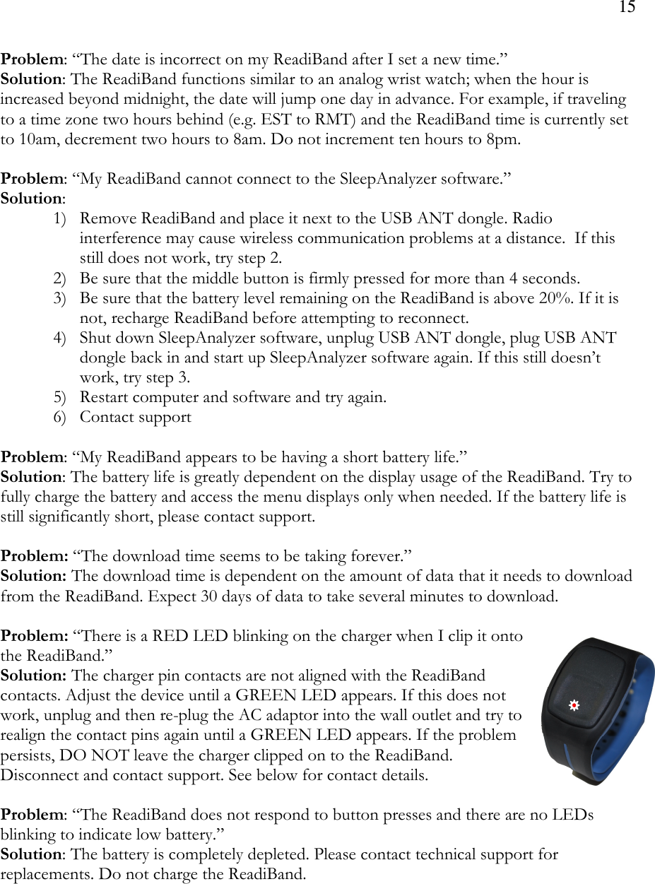 15  Problem: “The date is incorrect on my ReadiBand after I set a new time.” Solution: The ReadiBand functions similar to an analog wrist watch; when the hour is increased beyond midnight, the date will jump one day in advance. For example, if traveling to a time zone two hours behind (e.g. EST to RMT) and the ReadiBand time is currently set to 10am, decrement two hours to 8am. Do not increment ten hours to 8pm.   Problem: “My ReadiBand cannot connect to the SleepAnalyzer software.” Solution:  1) Remove ReadiBand and place it next to the USB ANT dongle. Radio interference may cause wireless communication problems at a distance.  If this still does not work, try step 2. 2) Be sure that the middle button is firmly pressed for more than 4 seconds. 3) Be sure that the battery level remaining on the ReadiBand is above 20%. If it is not, recharge ReadiBand before attempting to reconnect. 4) Shut down SleepAnalyzer software, unplug USB ANT dongle, plug USB ANT dongle back in and start up SleepAnalyzer software again. If this still doesn’t work, try step 3. 5) Restart computer and software and try again. 6) Contact support  Problem: “My ReadiBand appears to be having a short battery life.” Solution: The battery life is greatly dependent on the display usage of the ReadiBand. Try to fully charge the battery and access the menu displays only when needed. If the battery life is still significantly short, please contact support.  Problem: “The download time seems to be taking forever.” Solution: The download time is dependent on the amount of data that it needs to download from the ReadiBand. Expect 30 days of data to take several minutes to download.   Problem: “There is a RED LED blinking on the charger when I clip it onto the ReadiBand.” Solution: The charger pin contacts are not aligned with the ReadiBand contacts. Adjust the device until a GREEN LED appears. If this does not work, unplug and then re-plug the AC adaptor into the wall outlet and try to realign the contact pins again until a GREEN LED appears. If the problem persists, DO NOT leave the charger clipped on to the ReadiBand. Disconnect and contact support. See below for contact details.  Problem: “The ReadiBand does not respond to button presses and there are no LEDs blinking to indicate low battery.”  Solution: The battery is completely depleted. Please contact technical support for replacements. Do not charge the ReadiBand. 