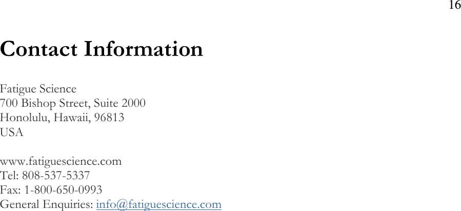 16  Contact Information  Fatigue Science 700 Bishop Street, Suite 2000 Honolulu, Hawaii, 96813  USA  www.fatiguescience.com Tel: 808-537-5337 Fax: 1-800-650-0993 General Enquiries: info@fatiguescience.com  