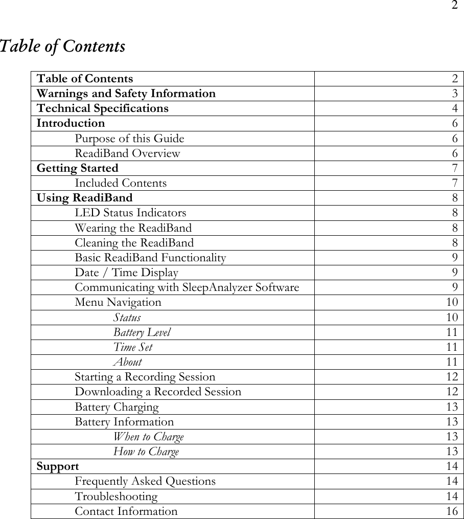 2  Table of Contents   Table of Contents  2 Warnings and Safety Information  3 Technical Specifications  4 Introduction  6   Purpose of this Guide  6   ReadiBand Overview  6 Getting Started  7   Included Contents  7 Using ReadiBand  8   LED Status Indicators  8   Wearing the ReadiBand  8   Cleaning the ReadiBand  8   Basic ReadiBand Functionality   9   Date / Time Display  9   Communicating with SleepAnalyzer Software  9   Menu Navigation       10     Status  10     Battery Level  11     Time Set  11     About  11   Starting a Recording Session  12   Downloading a Recorded Session  12   Battery Charging  13   Battery Information  13     When to Charge  13     How to Charge  13 Support  14   Frequently Asked Questions  14   Troubleshooting  14   Contact Information  16    