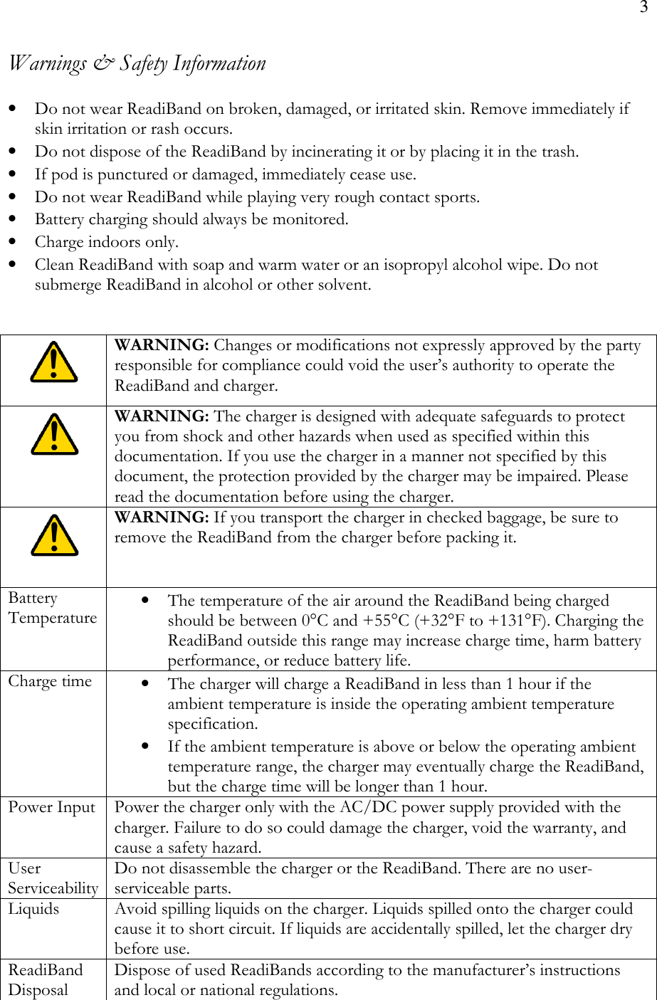 3  Warnings &amp; Safety Information  • Do not wear ReadiBand on broken, damaged, or irritated skin. Remove immediately if skin irritation or rash occurs. • Do not dispose of the ReadiBand by incinerating it or by placing it in the trash. • If pod is punctured or damaged, immediately cease use. • Do not wear ReadiBand while playing very rough contact sports. • Battery charging should always be monitored. • Charge indoors only. • Clean ReadiBand with soap and warm water or an isopropyl alcohol wipe. Do not submerge ReadiBand in alcohol or other solvent.    WARNING: Changes or modifications not expressly approved by the party responsible for compliance could void the user’s authority to operate the ReadiBand and charger.  WARNING: The charger is designed with adequate safeguards to protect you from shock and other hazards when used as specified within this documentation. If you use the charger in a manner not specified by this document, the protection provided by the charger may be impaired. Please read the documentation before using the charger.  WARNING: If you transport the charger in checked baggage, be sure to remove the ReadiBand from the charger before packing it. Battery Temperature • The temperature of the air around the ReadiBand being charged should be between 0°C and +55°C (+32°F to +131°F). Charging the ReadiBand outside this range may increase charge time, harm battery performance, or reduce battery life. Charge time  • The charger will charge a ReadiBand in less than 1 hour if the ambient temperature is inside the operating ambient temperature specification. • If the ambient temperature is above or below the operating ambient temperature range, the charger may eventually charge the ReadiBand, but the charge time will be longer than 1 hour. Power Input Power the charger only with the AC/DC power supply provided with the charger. Failure to do so could damage the charger, void the warranty, and cause a safety hazard. User Serviceability Do not disassemble the charger or the ReadiBand. There are no user-serviceable parts. Liquids  Avoid spilling liquids on the charger. Liquids spilled onto the charger could cause it to short circuit. If liquids are accidentally spilled, let the charger dry before use. ReadiBand Disposal Dispose of used ReadiBands according to the manufacturer’s instructions and local or national regulations. 