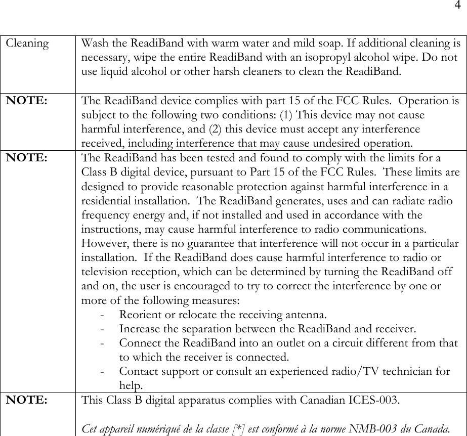 4  Cleaning  Wash the ReadiBand with warm water and mild soap. If additional cleaning is necessary, wipe the entire ReadiBand with an isopropyl alcohol wipe. Do not use liquid alcohol or other harsh cleaners to clean the ReadiBand.  NOTE:  The ReadiBand device complies with part 15 of the FCC Rules.  Operation is subject to the following two conditions: (1) This device may not cause harmful interference, and (2) this device must accept any interference received, including interference that may cause undesired operation. NOTE:  The ReadiBand has been tested and found to comply with the limits for a Class B digital device, pursuant to Part 15 of the FCC Rules.  These limits are designed to provide reasonable protection against harmful interference in a residential installation.  The ReadiBand generates, uses and can radiate radio frequency energy and, if not installed and used in accordance with the instructions, may cause harmful interference to radio communications.  However, there is no guarantee that interference will not occur in a particular installation.  If the ReadiBand does cause harmful interference to radio or television reception, which can be determined by turning the ReadiBand off and on, the user is encouraged to try to correct the interference by one or more of the following measures: - Reorient or relocate the receiving antenna. - Increase the separation between the ReadiBand and receiver. - Connect the ReadiBand into an outlet on a circuit different from that to which the receiver is connected. - Contact support or consult an experienced radio/TV technician for help. NOTE:  This Class B digital apparatus complies with Canadian ICES-003.  Cet appareil numériqué de la classe [*] est conformé à la norme NMB-003 du Canada. 