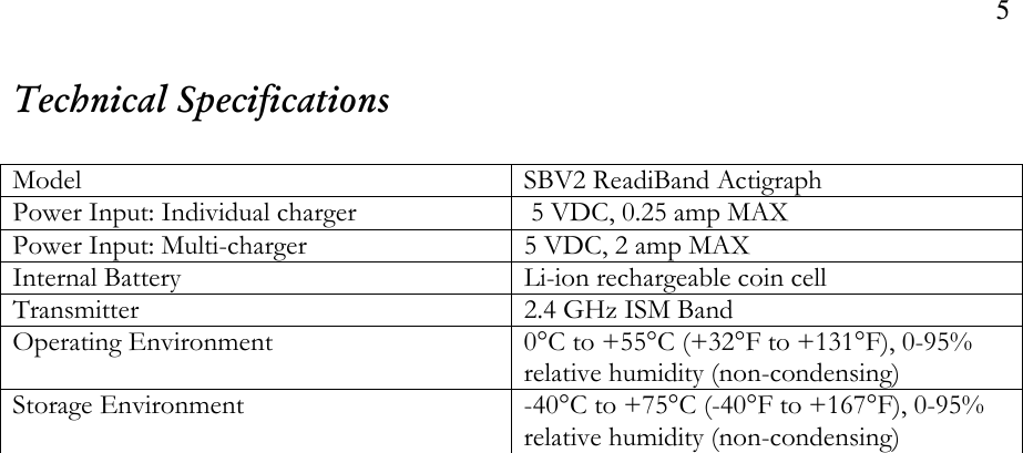 5  Technical Specifications  Model  SBV2 ReadiBand Actigraph Power Input: Individual charger   5 VDC, 0.25 amp MAX Power Input: Multi-charger  5 VDC, 2 amp MAX Internal Battery  Li-ion rechargeable coin cell Transmitter  2.4 GHz ISM Band  Operating Environment  0°C to +55°C (+32°F to +131°F), 0-95% relative humidity (non-condensing) Storage Environment  -40°C to +75°C (-40°F to +167°F), 0-95% relative humidity (non-condensing)   