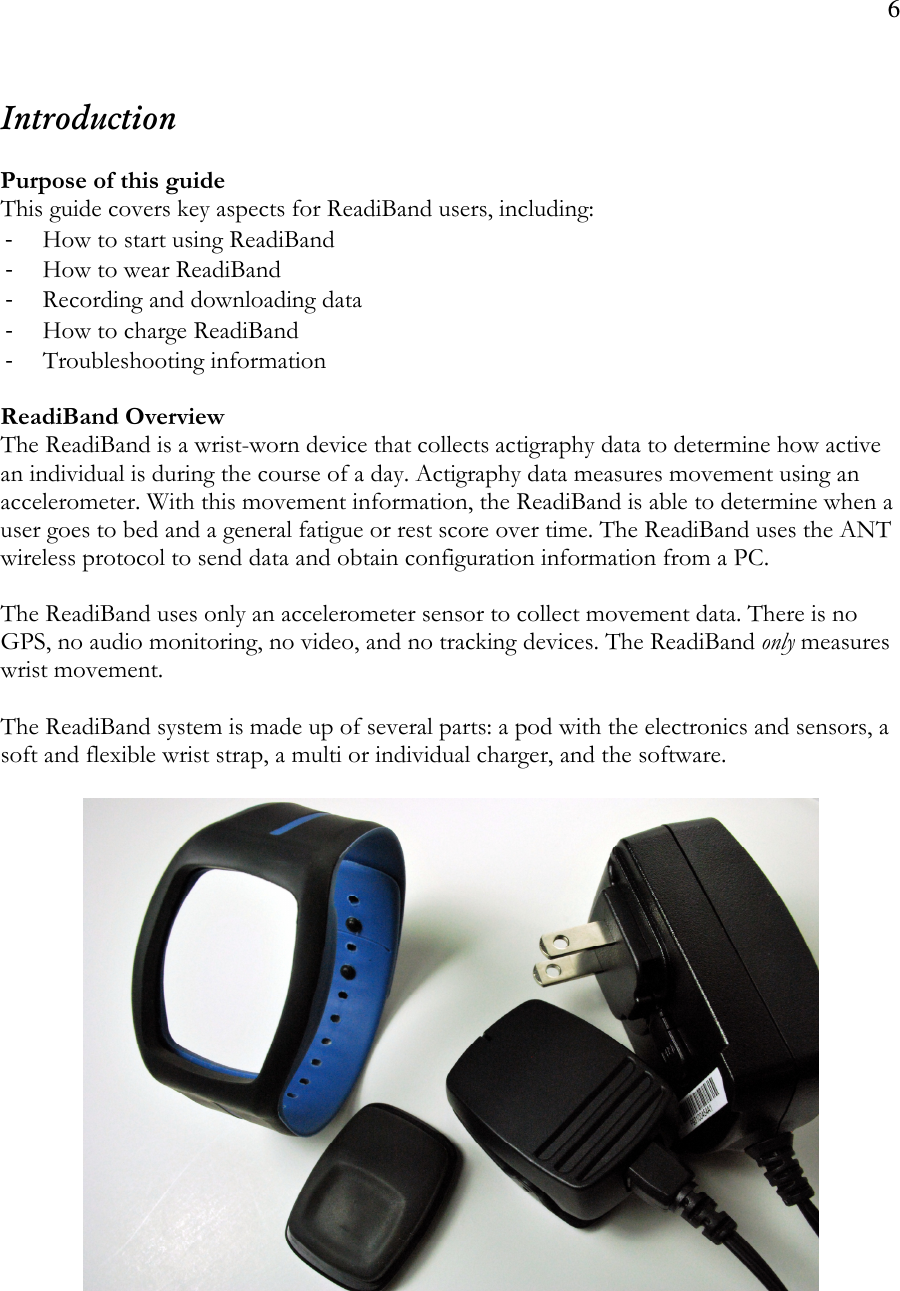 6   Introduction  Purpose of this guide This guide covers key aspects for ReadiBand users, including: - How to start using ReadiBand - How to wear ReadiBand - Recording and downloading data - How to charge ReadiBand - Troubleshooting information  ReadiBand Overview The ReadiBand is a wrist-worn device that collects actigraphy data to determine how active an individual is during the course of a day. Actigraphy data measures movement using an accelerometer. With this movement information, the ReadiBand is able to determine when a user goes to bed and a general fatigue or rest score over time. The ReadiBand uses the ANT wireless protocol to send data and obtain configuration information from a PC.   The ReadiBand uses only an accelerometer sensor to collect movement data. There is no GPS, no audio monitoring, no video, and no tracking devices. The ReadiBand only measures wrist movement.  The ReadiBand system is made up of several parts: a pod with the electronics and sensors, a soft and flexible wrist strap, a multi or individual charger, and the software.  