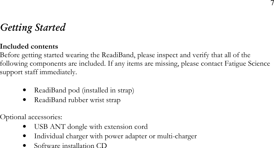 7  Getting Started  Included contents Before getting started wearing the ReadiBand, please inspect and verify that all of the following components are included. If any items are missing, please contact Fatigue Science support staff immediately.  • ReadiBand pod (installed in strap) • ReadiBand rubber wrist strap  Optional accessories: • USB ANT dongle with extension cord • Individual charger with power adapter or multi-charger • Software installation CD    