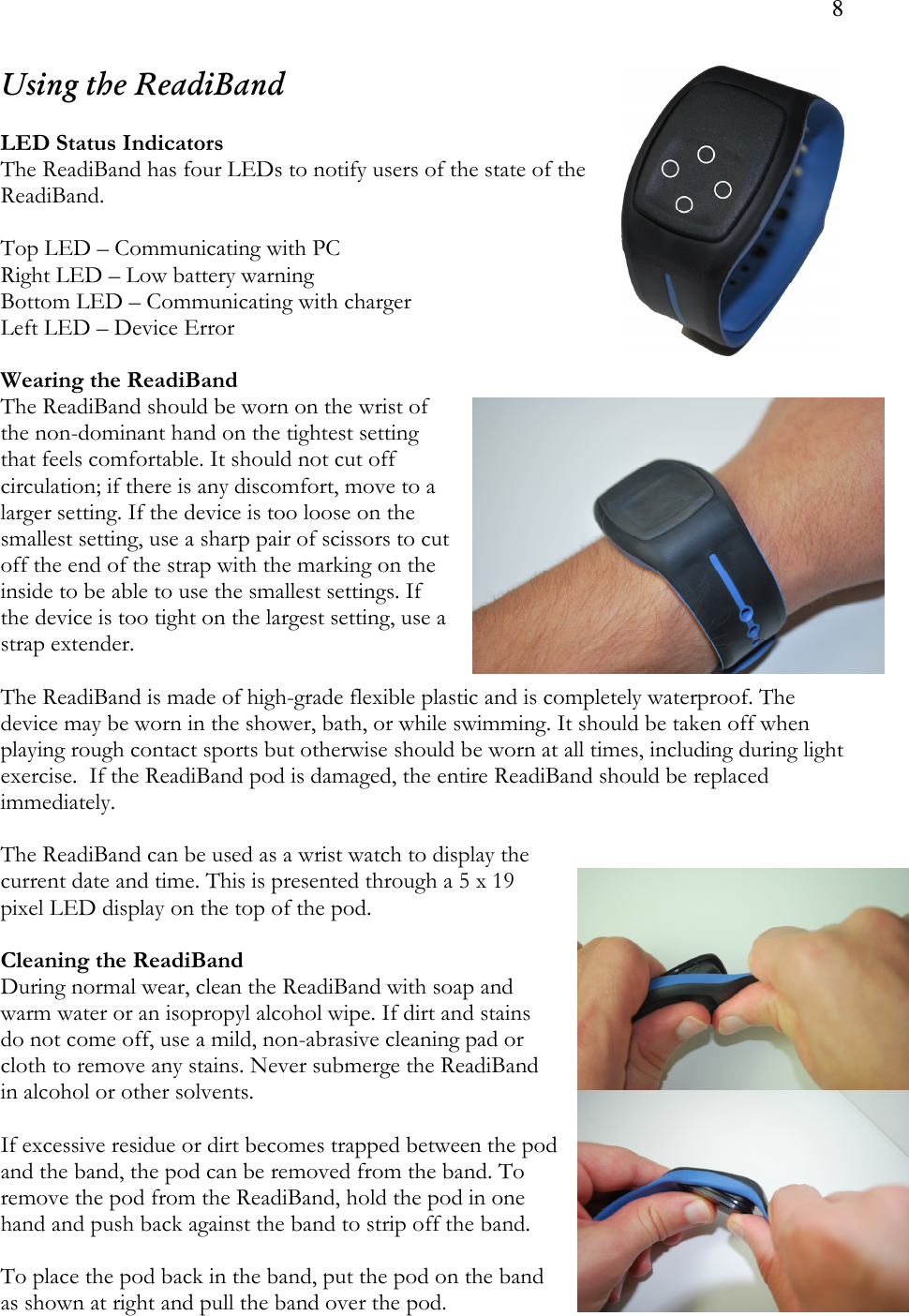 8  Using the ReadiBand  LED Status Indicators The ReadiBand has four LEDs to notify users of the state of the ReadiBand.   Top LED – Communicating with PC Right LED – Low battery warning Bottom LED – Communicating with charger Left LED – Device Error  Wearing the ReadiBand The ReadiBand should be worn on the wrist of the non-dominant hand on the tightest setting that feels comfortable. It should not cut off circulation; if there is any discomfort, move to a larger setting. If the device is too loose on the smallest setting, use a sharp pair of scissors to cut off the end of the strap with the marking on the inside to be able to use the smallest settings. If the device is too tight on the largest setting, use a strap extender.  The ReadiBand is made of high-grade flexible plastic and is completely waterproof. The device may be worn in the shower, bath, or while swimming. It should be taken off when playing rough contact sports but otherwise should be worn at all times, including during light exercise.  If the ReadiBand pod is damaged, the entire ReadiBand should be replaced immediately.  The ReadiBand can be used as a wrist watch to display the current date and time. This is presented through a 5 x 19 pixel LED display on the top of the pod.   Cleaning the ReadiBand During normal wear, clean the ReadiBand with soap and warm water or an isopropyl alcohol wipe. If dirt and stains do not come off, use a mild, non-abrasive cleaning pad or cloth to remove any stains. Never submerge the ReadiBand in alcohol or other solvents.  If excessive residue or dirt becomes trapped between the pod and the band, the pod can be removed from the band. To remove the pod from the ReadiBand, hold the pod in one hand and push back against the band to strip off the band.   To place the pod back in the band, put the pod on the band as shown at right and pull the band over the pod. 