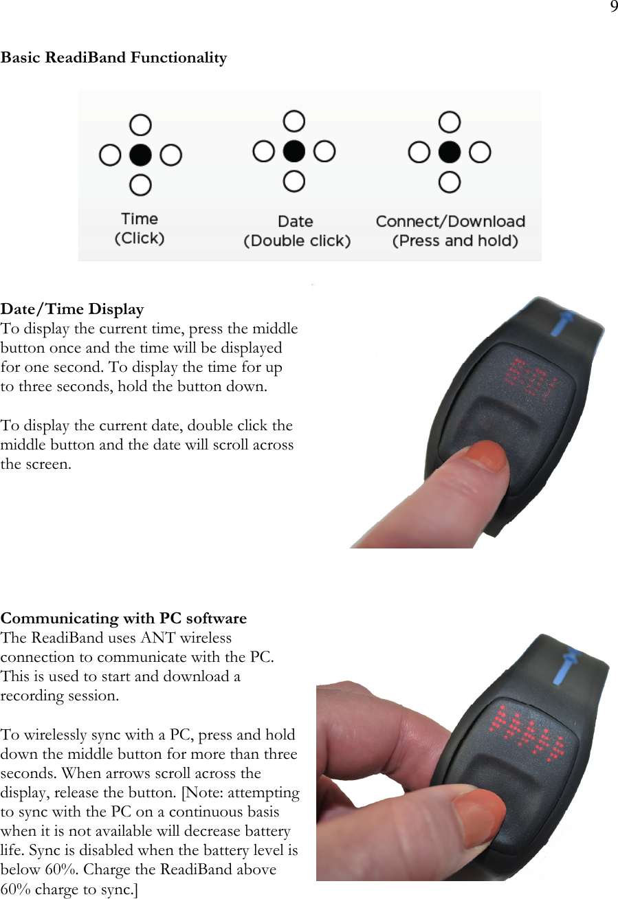 9  Basic ReadiBand Functionality             Date/Time Display To display the current time, press the middle button once and the time will be displayed for one second. To display the time for up to three seconds, hold the button down.    To display the current date, double click the middle button and the date will scroll across the screen.         Communicating with PC software The ReadiBand uses ANT wireless connection to communicate with the PC. This is used to start and download a recording session.   To wirelessly sync with a PC, press and hold down the middle button for more than three seconds. When arrows scroll across the display, release the button. [Note: attempting to sync with the PC on a continuous basis when it is not available will decrease battery life. Sync is disabled when the battery level is below 60%. Charge the ReadiBand above 60% charge to sync.]     