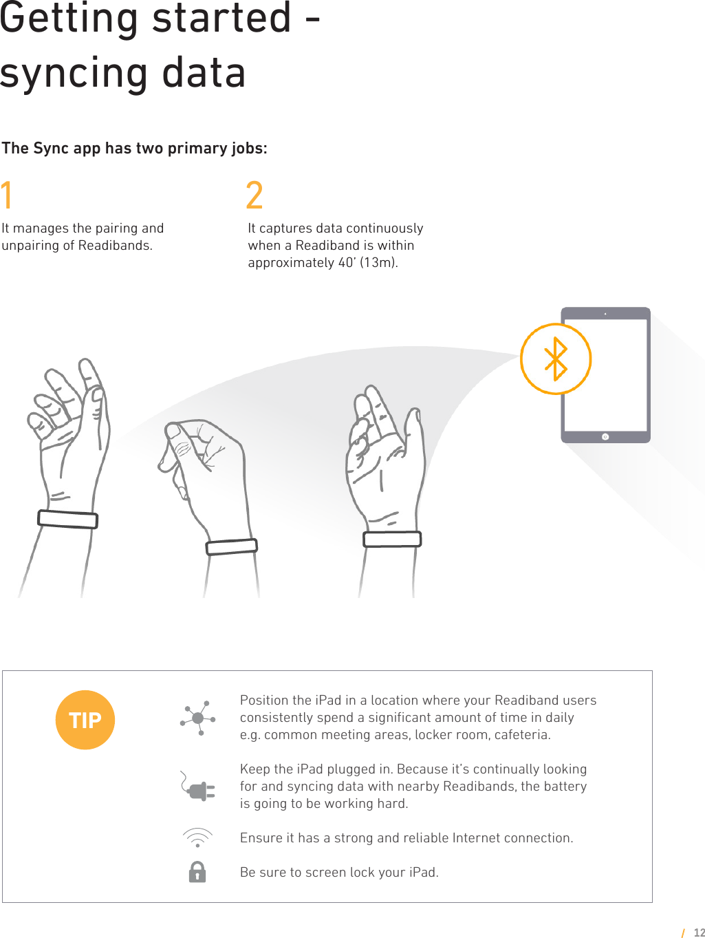 Getting started - syncing dataThe Sync app has two primary jobs:1 2It manages the pairing and unpairing of Readibands.It captures data continuously when a Readiband is within approximately 40’ (13m).12Position the iPad in a location where your Readiband users consistently spend a signiﬁcant amount of time in daily e.g. common meeting areas, locker room, cafeteria.Keep the iPad plugged in. Because it’s continually looking for and syncing data with nearby Readibands, the battery is going to be working hard.Ensure it has a strong and reliable Internet connection.Be sure to screen lock your iPad.TIP