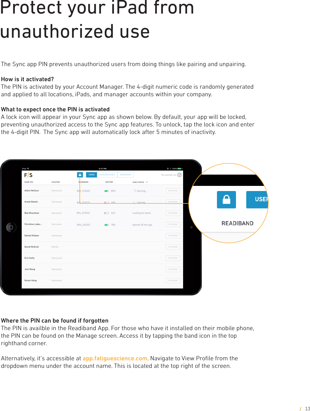 Protect your iPad from unauthorized useThe Sync app PIN prevents unauthorized users from doing things like pairing and unpairing. How is it activated?The PIN is activated by your Account Manager. The 4-digit numeric code is randomly generated and applied to all locations, iPads, and manager accounts within your company. What to expect once the PIN is activatedA lock icon will appear in your Sync app as shown below. By default, your app will be locked, preventing unauthorized access to the Sync app features. To unlock, tap the lock icon and enter the 4-digit PIN.  The Sync app will automatically lock after 5 minutes of inactivity. Where the PIN can be found if forgottenThe PIN is availble in the Readiband App. For those who have it installed on their mobile phone, the PIN can be found on the Manage screen. Access it by tapping the band icon in the top righthand corner.Alternatively, it’s accessible at app.fatiguescience.com. Navigate to View Proﬁle from the dropdown menu under the account name. This is located at the top right of the screen.13