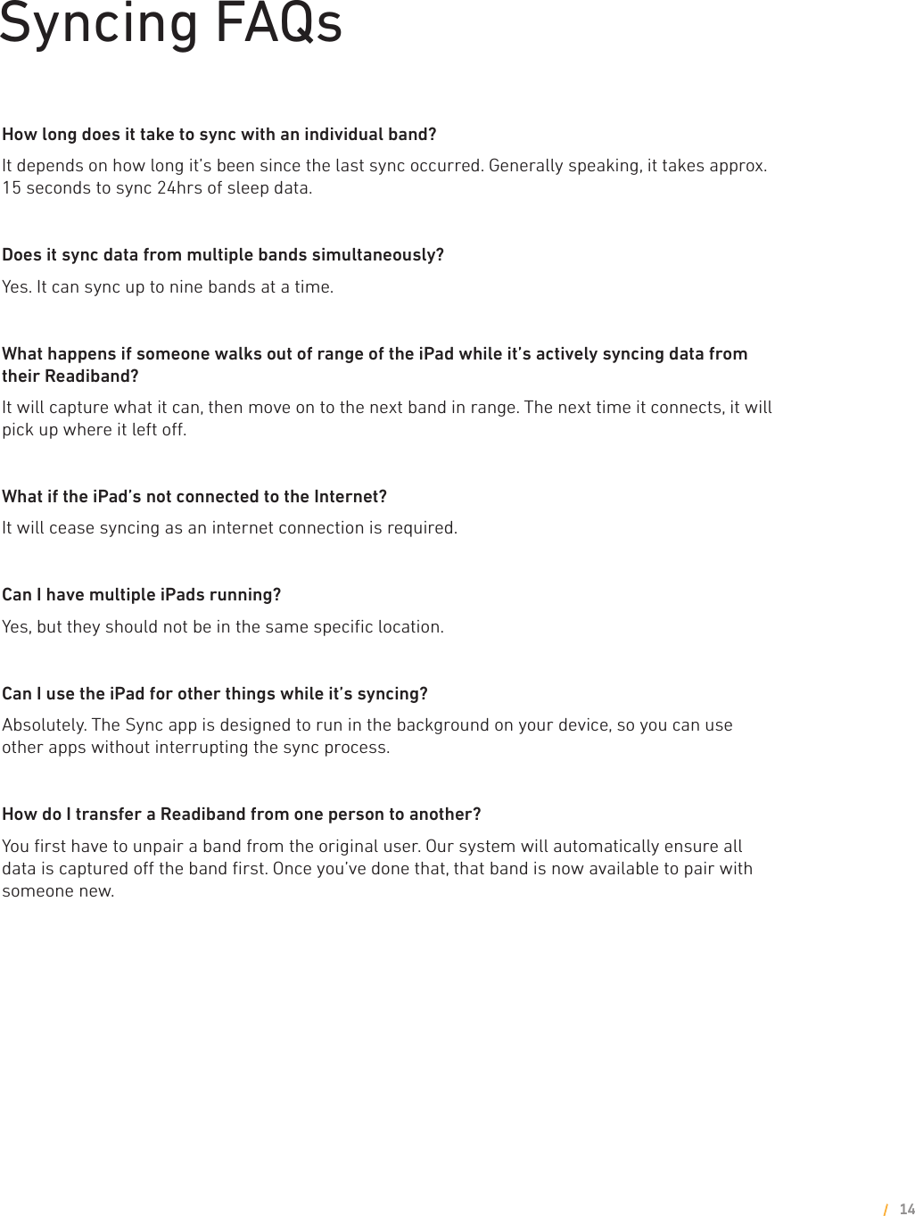Syncing FAQsHow long does it take to sync with an individual band?It depends on how long it’s been since the last sync occurred. Generally speaking, it takes approx. 15 seconds to sync 24hrs of sleep data.Does it sync data from multiple bands simultaneously?Yes. It can sync up to nine bands at a time. What happens if someone walks out of range of the iPad while it’s actively syncing data from their Readiband?It will capture what it can, then move on to the next band in range. The next time it connects, it will pick up where it left o.What if the iPad’s not connected to the Internet?It will cease syncing as an internet connection is required.Can I have multiple iPads running?Yes, but they should not be in the same speciﬁc location.Can I use the iPad for other things while it’s syncing?Absolutely. The Sync app is designed to run in the background on your device, so you can use other apps without interrupting the sync process. How do I transfer a Readiband from one person to another?You ﬁrst have to unpair a band from the original user. Our system will automatically ensure all data is captured o the band ﬁrst. Once you’ve done that, that band is now available to pair with someone new.14
