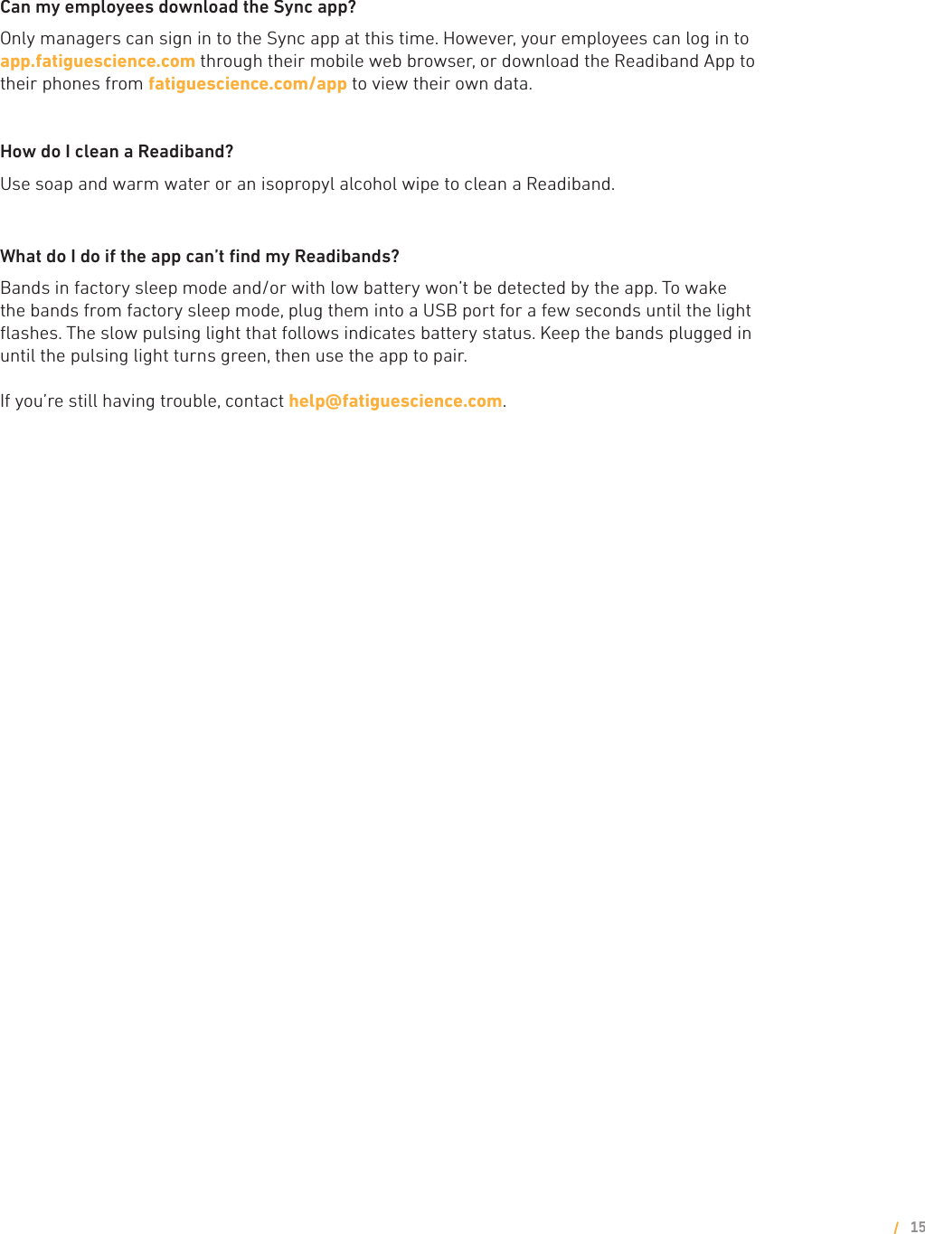 Can my employees download the Sync app?Only managers can sign in to the Sync app at this time. However, your employees can log in to      app.fatiguescience.com through their mobile web browser, or download the Readiband App to their phones from fatiguescience.com/app to view their own data.How do I clean a Readiband?Use soap and warm water or an isopropyl alcohol wipe to clean a Readiband.What do I do if the app can’t ﬁnd my Readibands?Bands in factory sleep mode and/or with low battery won’t be detected by the app. To wake the bands from factory sleep mode, plug them into a USB port for a few seconds until the light ﬂashes. The slow pulsing light that follows indicates battery status. Keep the bands plugged in until the pulsing light turns green, then use the app to pair. If you’re still having trouble, contact help@fatiguescience.com. 15