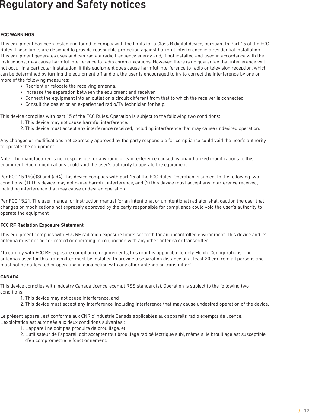 Regulatory and Safety noticesFCC WARNINGSThis equipment has been tested and found to comply with the limits for a Class B digital device, pursuant to Part 15 of the FCC Rules. These limits are designed to provide reasonable protection against harmful interference in a residential installation. This equipment generates uses and can radiate radio frequency energy and, if not installed and used in accordance with the instructions, may cause harmful interference to radio communications. However, there is no guarantee that interference will not occur in a particular installation. If this equipment does cause harmful interference to radio or television reception, which can be determined by turning the equipment o and on, the user is encouraged to try to correct the interference by one or more of the following measures:        l     Reorient or relocate the receiving antenna.        l     Increase the separation between the equipment and receiver.        l     Connect the equipment into an outlet on a circuit dierent from that to which the receiver is connected.        l     Consult the dealer or an experienced radio/TV technician for help.This device complies with part 15 of the FCC Rules. Operation is subject to the following two conditions:        1. This device may not cause harmful interference.        2. This device must accept any interference received, including interference that may cause undesired operation.Any changes or modiﬁcations not expressly approved by the party responsible for compliance could void the user’s authority to operate the equipment.Note: The manufacturer is not responsible for any radio or tv interference caused by unauthorized modiﬁcations to this equipment. Such modiﬁcations could void the user’s authority to operate the equipment.Per FCC 15.19(a)(3) and (a)(4) This device complies with part 15 of the FCC Rules. Operation is subject to the following two conditions: (1) This device may not cause harmful interference, and (2) this device must accept any interference received, including interference that may cause undesired operation.Per FCC 15.21, The user manual or instruction manual for an intentional or unintentional radiator shall caution the user that changes or modiﬁcations not expressly approved by the party responsible for compliance could void the user’s authority to operate the equipment.FCC RF Radiation Exposure StatementThis equipment complies with FCC RF radiation exposure limits set forth for an uncontrolled environment. This device and its antenna must not be co-located or operating in conjunction with any other antenna or transmitter.“To comply with FCC RF exposure compliance requirements, this grant is applicable to only Mobile Conﬁgurations. The antennas used for this transmitter must be installed to provide a separation distance of at least 20 cm from all persons and must not be co-located or operating in conjunction with any other antenna or transmitter.”CANADAThis device complies with Industry Canada licence-exempt RSS standard(s). Operation is subject to the following two conditions:         1. This device may not cause interference, and         2. This device must accept any interference, including interference that may cause undesired operation of the device.Le présent appareil est conforme aux CNR d’Industrie Canada applicables aux appareils radio exempts de licence. L’exploitation est autorisée aux deux conditions suivantes :         1. L’appareil ne doit pas produire de brouillage, et         2.  L’utilisateur de l’appareil doit accepter tout brouillage radioé lectrique subi, même si le brouillage est susceptible d’en compromettre le fonctionnement.17