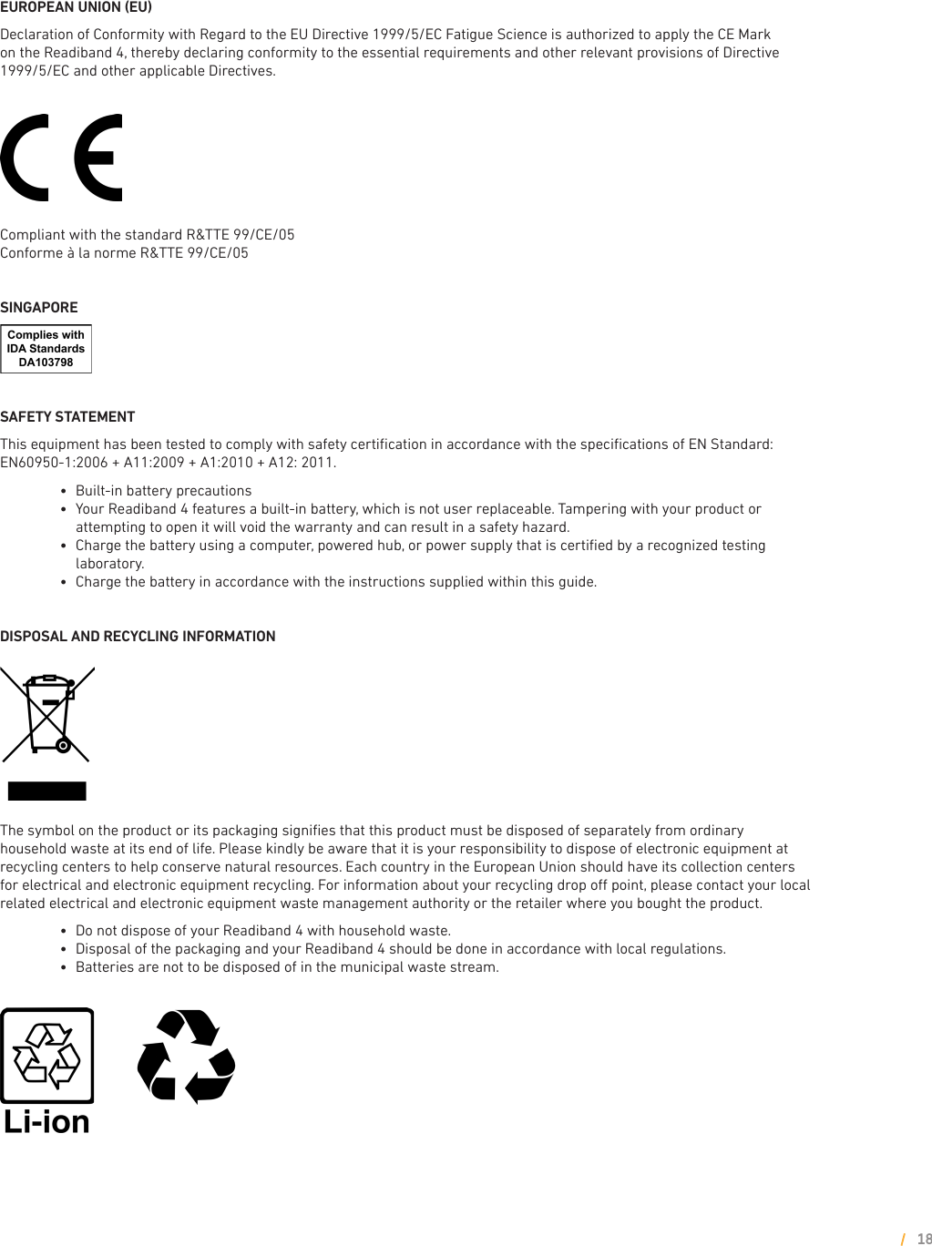 EUROPEAN UNION (EU)Declaration of Conformity with Regard to the EU Directive 1999/5/EC Fatigue Science is authorized to apply the CE Mark on the Readiband 4, thereby declaring conformity to the essential requirements and other relevant provisions of Directive 1999/5/EC and other applicable Directives.Compliant with the standard R&amp;TTE 99/CE/05Conforme à la norme R&amp;TTE 99/CE/05  SINGAPORE    SAFETY STATEMENT This equipment has been tested to comply with safety certiﬁcation in accordance with the speciﬁcations of EN Standard: EN60950-1:2006 + A11:2009 + A1:2010 + A12: 2011.        l     Built-in battery precautions         l      Your Readiband 4 features a built-in battery, which is not user replaceable. Tampering with your product or attempting to open it will void the warranty and can result in a safety hazard.        l      Charge the battery using a computer, powered hub, or power supply that is certiﬁed by a recognized testing laboratory.         l     Charge the battery in accordance with the instructions supplied within this guide. DISPOSAL AND RECYCLING INFORMATION The symbol on the product or its packaging signiﬁes that this product must be disposed of separately from ordinary household waste at its end of life. Please kindly be aware that it is your responsibility to dispose of electronic equipment at recycling centers to help conserve natural resources. Each country in the European Union should have its collection centers for electrical and electronic equipment recycling. For information about your recycling drop o point, please contact your local related electrical and electronic equipment waste management authority or the retailer where you bought the product.        l     Do not dispose of your Readiband 4 with household waste.        l     Disposal of the packaging and your Readiband 4 should be done in accordance with local regulations.        l     Batteries are not to be disposed of in the municipal waste stream.18