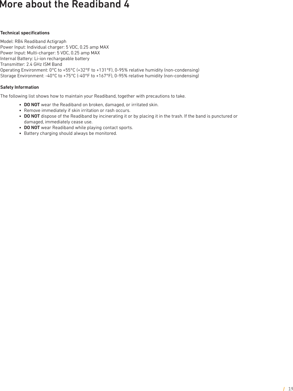 More about the Readiband 4Technical speciﬁcationsModel: RB4 Readiband ActigraphPower Input: Individual charger: 5 VDC, 0.25 amp MAXPower Input: Multi-charger: 5 VDC, 0.25 amp MAXInternal Battery: Li-ion rechargeable batteryTransmitter: 2.4 GHz ISM BandOperating Environment: 0°C to +55°C (+32°F to +131°F), 0-95% relative humidity (non-condensing)Storage Environment: -40°C to +75°C (-40°F to +167°F), 0-95% relative humidity (non-condensing)Safety InformationThe following list shows how to maintain your Readiband, together with precautions to take.        l     DO NOT wear the Readiband on broken, damaged, or irritated skin.        l     Remove immediately if skin irritation or rash occurs.        l      DO NOT dispose of the Readiband by incinerating it or by placing it in the trash. If the band is punctured or damaged, immediately cease use.        l     DO NOT wear Readiband while playing contact sports.        l     Battery charging should always be monitored.19
