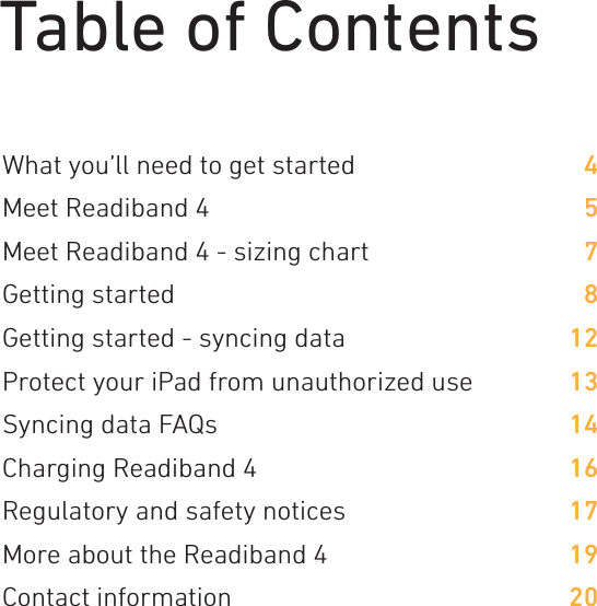 Table of ContentsWhat you’ll need to get startedMeet Readiband 4 Meet Readiband 4 - sizing chartGetting started Getting started - syncing dataProtect your iPad from unauthorized useSyncing data FAQsCharging Readiband 4Regulatory and safety noticesMore about the Readiband 4Contact information457812131416171920