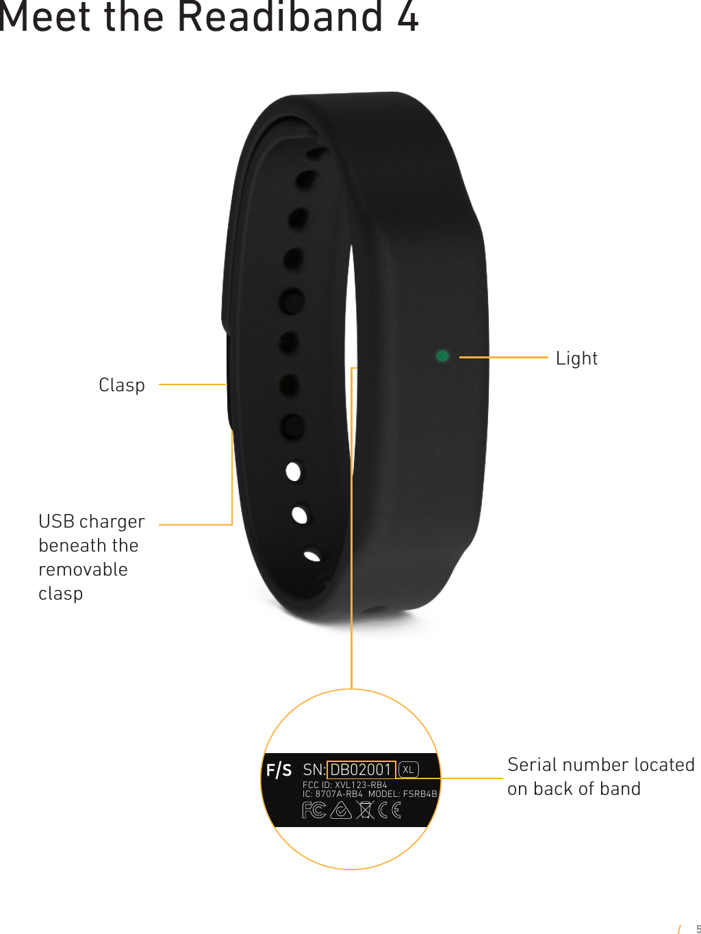 Meet the Readiband 45USB charger beneath the removable claspLightClaspSerial number located on back of band43 mm16.6 mmFontsDIN Next LT Pro LightReadiband 4B laser etch label8/26/2016Adam NeilsonFatigue Scienceadam.neilson@fatiguescience.com604 805 5789SN  AA02001Production batch5 digit serial numberMODEL  FSRB4BFatigue ScienceReadiband 4Hardware revision letter54231. Regulatory marks2. Band length indicator (DIN Light, 6.5pt):    XL for X-large, and R for Regular length3. FCC ID number, IC number, Model number    (DIN Light, 6pt)4. Serial number generation (DIN Light, 10.5pt):    starting at XX01001 for XL, and XX01001 for Reg    (XX tbd based on production batch)5. F/S mark StaticDynamic1FCC ID: XVL123-RB4IC: 8707A-RB4  MODEL: FSRB4BSN: DB02001RFCC ID: XVL123-RB4IC: 8707A-RB4  MODEL: FSRB4BSN: DB02001XLFCC ID: XVL123-RB4IC: 8707A-RB4  MODEL: FSRB4BSN: DB02001R