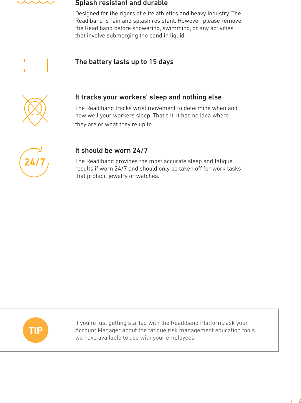 Splash resistant and durableDesigned for the rigors of elite athletics and heavy industry. The Readiband is rain and splash resistant. However, please remove the Readiband before showering, swimming, or any activities that involve submerging the band in liquid.   The battery lasts up to 15 days  It tracks your workers’ sleep and nothing elseThe Readiband tracks wrist movement to determine when and how well your workers sleep. That’s it. It has no idea where they are or what they’re up to.It should be worn 24/7 The Readiband provides the most accurate sleep and fatigue results if worn 24/7 and should only be taken o for work tasks that prohibit jewelry or watches.If you’re just getting started with the Readiband Platform, ask your Account Manager about the fatigue risk management education tools we have available to use with your employees.TIP33’24/733’24/7633’24/7