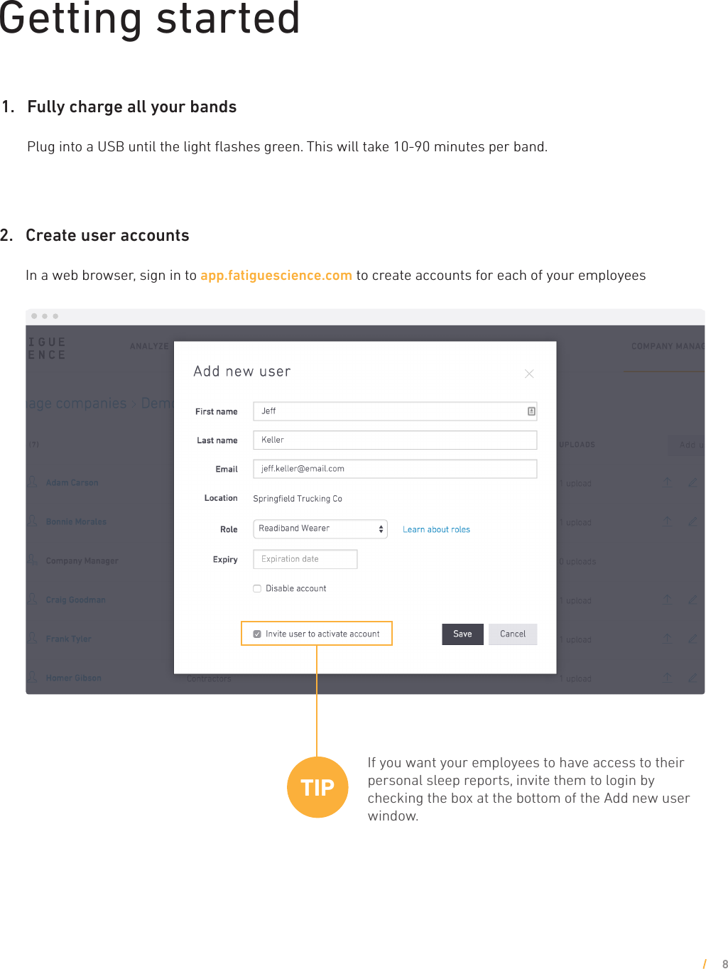 Getting started2.    Create user accounts  In a web browser, sign in to app.fatiguescience.com to create accounts for each of your employees8If you want your employees to have access to their personal sleep reports, invite them to login by checking the box at the bottom of the Add new user window.TIP1.    Fully charge all your bands  Plug into a USB until the light ﬂashes green. This will take 10-90 minutes per band. 