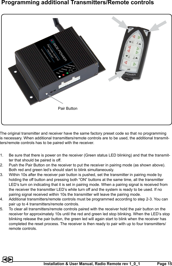Installation &amp; User Manual, Radio Remote rev 1_0_1         Page 15The original transmitter and receiver have the same factory preset code so that no programming is necessary. When additional transmitters/remote controls are to be used, the additional transmit-ters/remote controls has to be paired with the receiver.1.  Be sure that there is power on the receiver (Green status LED blinking) and that the transmit-ter that should be paired is o.2.  Push the Pair Button on the receiver to put the receiver in pairing mode (as shown above). Both red and green led’s should start to blink simultaneously.3.  Within 10s after the receiver pair button is pushed, set the transmitter in pairing mode by holding the o button and pressing both “ON” buttons at the same time, all the transmitter LED’s turn on indicating that it is set in pairing mode. When a pairing signal is received from the receiver the transmitter LED’s while turn o and the system is ready to be used. If no pairing signal received within 10s the transmitter will leave the pairing mode. 4.  Additional transmitters/remote controls must be programmed according to step 2-3. You can pair up to 4 transmitters/remote controls.5.  To clear all transmitters/remote controls paired with the receiver hold the pair button on the receiver for approximately 10s until the red and green led stop blinking. When the LED’s stop blinking release the pair button, the green led will again start to blink when the receiver has completed the reset process. The receiver is then ready to pair with up to four transmitters/remote controls.Programming additional Transmitters/Remote controlsPair Button