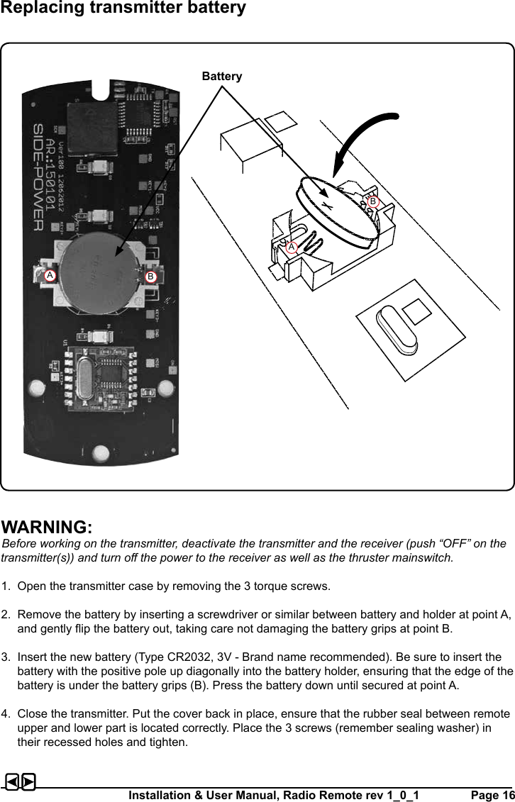 Installation &amp; User Manual, Radio Remote rev 1_0_1         Page 16WARNING:Before working on the transmitter, deactivate the transmitter and the receiver (push “OFF” on the transmitter(s)) and turn o the power to the receiver as well as the thruster mainswitch.1.  Open the transmitter case by removing the 3 torque screws. 2.  Remove the battery by inserting a screwdriver or similar between battery and holder at point A, and gently ip the battery out, taking care not damaging the battery grips at point B.3.  Insert the new battery (Type CR2032, 3V - Brand name recommended). Be sure to insert the battery with the positive pole up diagonally into the battery holder, ensuring that the edge of the battery is under the battery grips (B). Press the battery down until secured at point A.4.  Close the transmitter. Put the cover back in place, ensure that the rubber seal between remote upper and lower part is located correctly. Place the 3 screws (remember sealing washer) in their recessed holes and tighten.Replacing transmitter batteryBatteryABAB