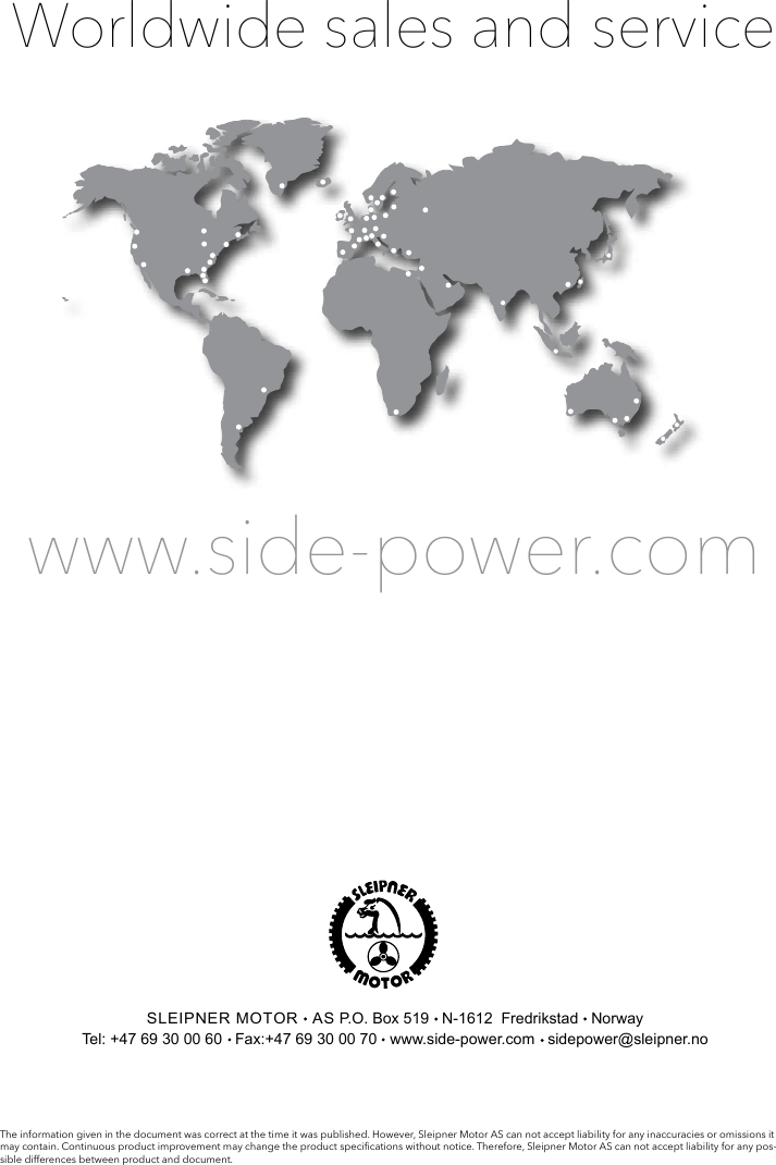 Worldwide sales and servicewww.side-power.comSLEIPNER MOTOR   AS P.O. Box 519   N-1612  Fredrikstad   NorwayTel: +47 69 30 00 60   Fax:+47 69 30 00 70   www.side-power.com   sidepower@sleipner.noThe information given in the document was correct at the time it was published. However, Sleipner Motor AS can not accept liability for any inaccuracies or omissions it may contain. Continuous product improvement may change the product specications without notice. Therefore, Sleipner Motor AS can not accept liability for any pos-sible differences between product and document.