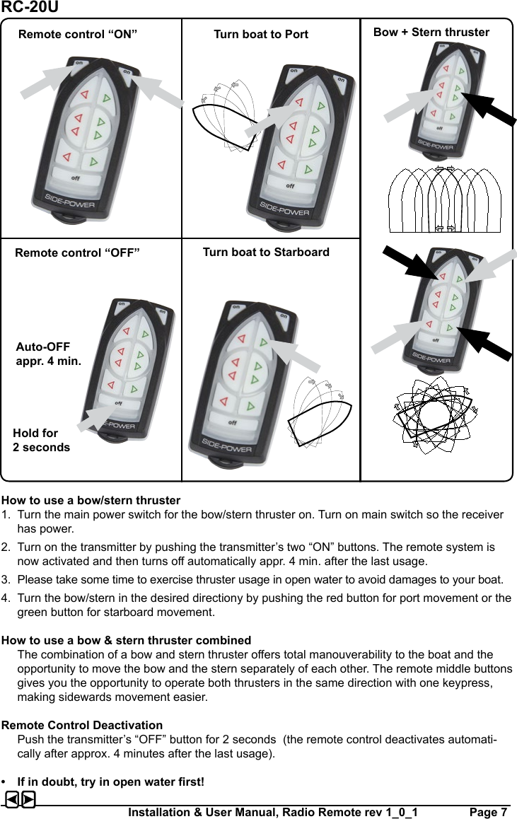 Installation &amp; User Manual, Radio Remote rev 1_0_1         Page 7How to use a bow/stern thruster1.  Turn the main power switch for the bow/stern thruster on. Turn on main switch so the receiver has power. 2.  Turn on the transmitter by pushing the transmitter’s two “ON” buttons. The remote system is now activated and then turns o automatically appr. 4 min. after the last usage.3.  Please take some time to exercise thruster usage in open water to avoid damages to your boat.4.  Turn the bow/stern in the desired directiony by pushing the red button for port movement or the green button for starboard movement.How to use a bow &amp; stern thruster combined  The combination of a bow and stern thruster oers total manouverability to the boat and the opportunity to move the bow and the stern separately of each other. The remote middle buttons gives you the opportunity to operate both thrusters in the same direction with one keypress, making sidewards movement easier.Remote Control Deactivation  Push the transmitter’s “OFF” button for 2 seconds  (the remote control deactivates automati-cally after approx. 4 minutes after the last usage).•  If in doubt, try in open water rst!Remote control “ON” Turn boat to Port Bow + Stern thrusterRemote control “OFF” Turn boat to StarboardAuto-OFF appr. 4 min.Hold for 2 secondsRC-20U