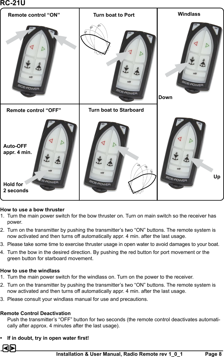 Installation &amp; User Manual, Radio Remote rev 1_0_1         Page 8How to use a bow thruster1.  Turn the main power switch for the bow thruster on. Turn on main switch so the receiver has power.2.  Turn on the transmitter by pushing the transmitter’s two “ON” buttons. The remote system is now activated and then turns o automatically appr. 4 min. after the last usage.3.  Please take some time to exercise thruster usage in open water to avoid damages to your boat.4.  Turn the bow in the desired direction. By pushing the red button for port movement or the green button for starboard movement.How to use the windlass1.  Turn the main power switch for the windlass on. Turn on the power to the receiver.2.  Turn on the transmitter by pushing the transmitter’s two “ON” buttons. The remote system is now activated and then turns o automatically appr. 4 min. after the last usage.3.  Please consult your windlass manual for use and precautions. Remote Control Deactivation  Push the transmitter’s “OFF” button for two seconds (the remote control deactivates automati-cally after approx. 4 minutes after the last usage).•  If in doubt, try in open water rst!Remote control “ON” Turn boat to Port WindlassRemote control “OFF” Turn boat to StarboardAuto-OFF appr. 4 min.DownUpHold for 2 secondsRC-21U