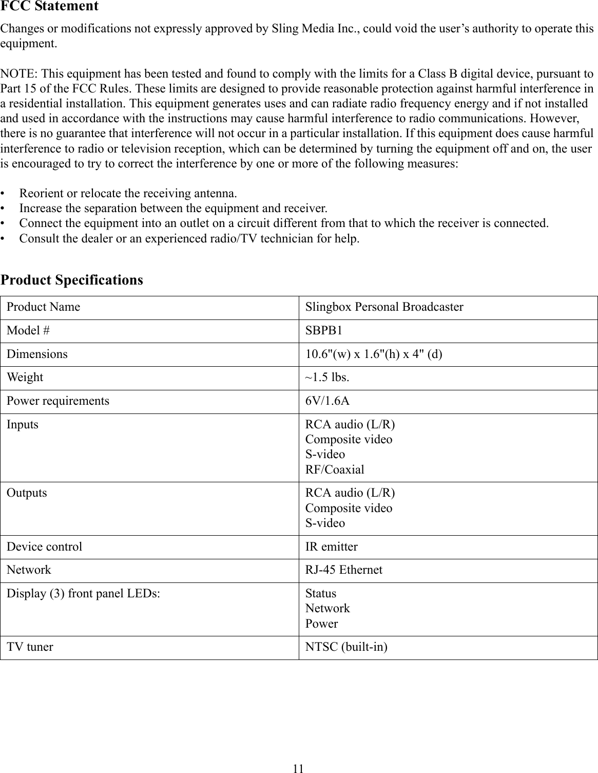 FCC StatementChanges or modifications not expressly approved by Sling Media Inc., could void the user’s authority to operate this equipment.NOTE: This equipment has been tested and found to comply with the limits for a Class B digital device, pursuant to Part 15 of the FCC Rules. These limits are designed to provide reasonable protection against harmful interference in a residential installation. This equipment generates uses and can radiate radio frequency energy and if not installed and used in accordance with the instructions may cause harmful interference to radio communications. However, there is no guarantee that interference will not occur in a particular installation. If this equipment does cause harmful interference to radio or television reception, which can be determined by turning the equipment off and on, the user is encouraged to try to correct the interference by one or more of the following measures:• Reorient or relocate the receiving antenna.• Increase the separation between the equipment and receiver.• Connect the equipment into an outlet on a circuit different from that to which the receiver is connected.• Consult the dealer or an experienced radio/TV technician for help.11Product SpecificationsProduct Name Slingbox Personal BroadcasterModel # SBPB1Dimensions 10.6&quot;(w) x 1.6&quot;(h) x 4&quot; (d)Weight ~1.5 lbs.Power requirements 6V/1.6AInputs RCA audio (L/R)Composite videoS-videoRF/CoaxialOutputs RCA audio (L/R)Composite videoS-videoDevice control IR emitterNetwork RJ-45 EthernetDisplay (3) front panel LEDs: StatusNetworkPowerTV tuner NTSC (built-in)