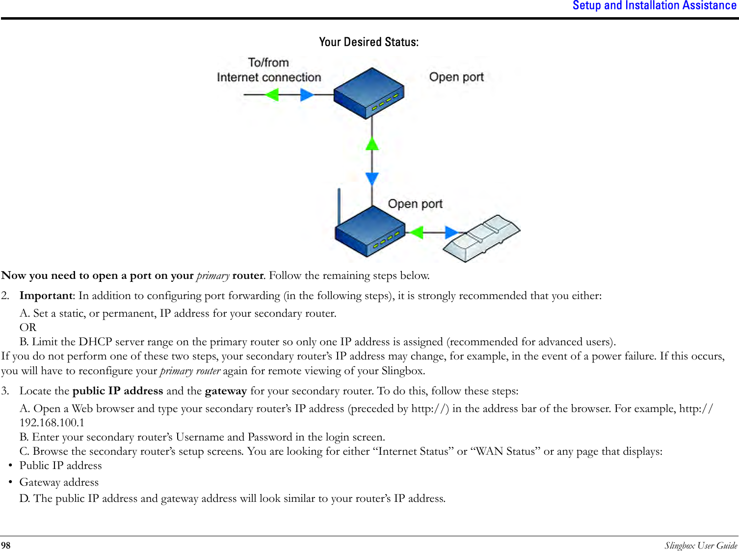 Setup and Installation Assistance98 Slingbox User GuideYour Desired Status:Now you need to open a port on your primary router. Follow the remaining steps below.2. Important: In addition to configuring port forwarding (in the following steps), it is strongly recommended that you either:A. Set a static, or permanent, IP address for your secondary router.ORB. Limit the DHCP server range on the primary router so only one IP address is assigned (recommended for advanced users).If you do not perform one of these two steps, your secondary router’s IP address may change, for example, in the event of a power failure. If this occurs, you will have to reconfigure your primary router again for remote viewing of your Slingbox.3. Locate the public IP address and the gateway for your secondary router. To do this, follow these steps:A. Open a Web browser and type your secondary router’s IP address (preceded by http://) in the address bar of the browser. For example, http://192.168.100.1B. Enter your secondary router’s Username and Password in the login screen.C. Browse the secondary router’s setup screens. You are looking for either “Internet Status” or “WAN Status” or any page that displays:• Public IP address•Gateway addressD. The public IP address and gateway address will look similar to your router’s IP address.