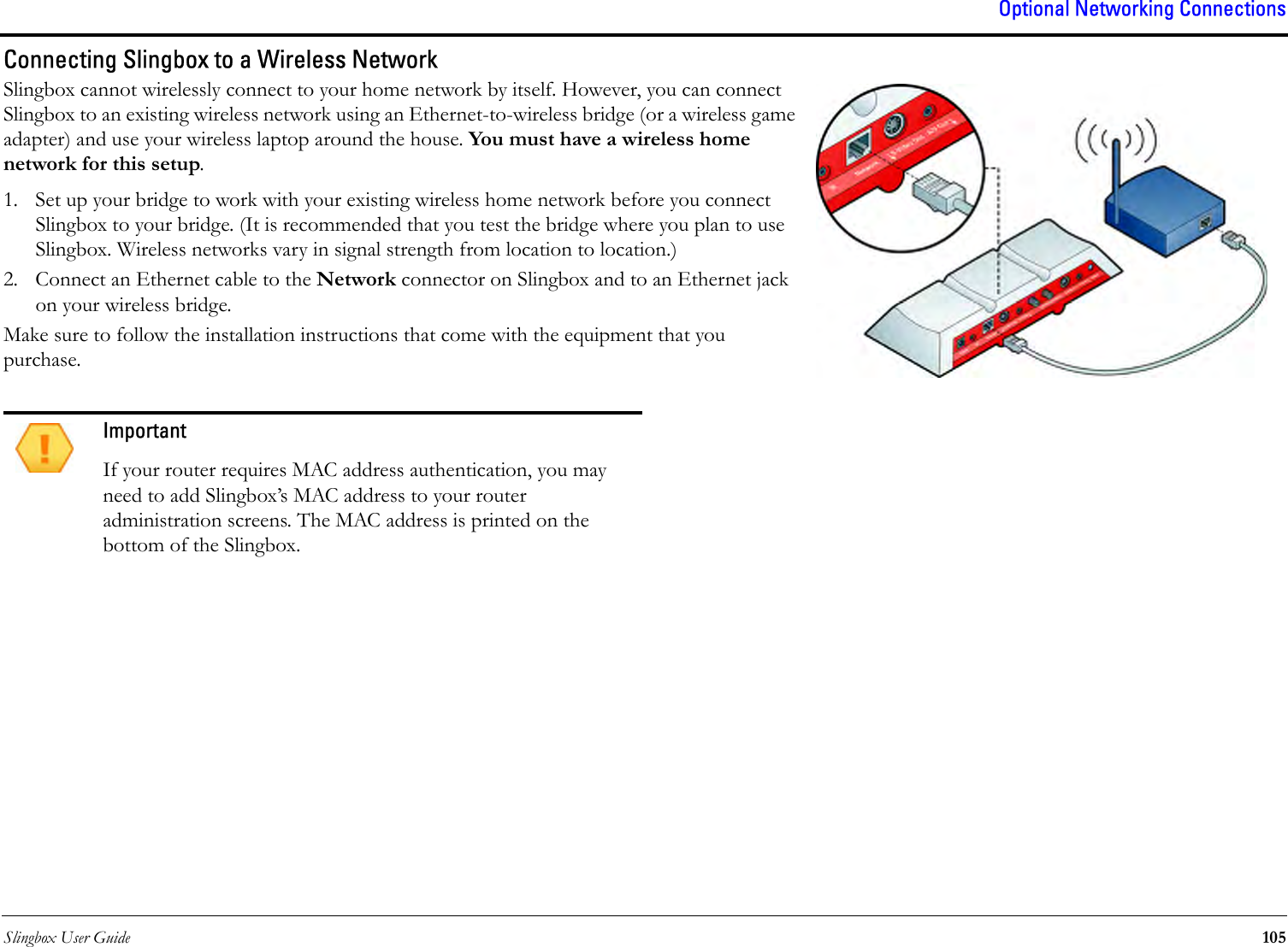 Slingbox User Guide 105Optional Networking ConnectionsConnecting Slingbox to a Wireless NetworkSlingbox cannot wirelessly connect to your home network by itself. However, you can connect Slingbox to an existing wireless network using an Ethernet-to-wireless bridge (or a wireless game adapter) and use your wireless laptop around the house. You must have a wireless home network for this setup. 1. Set up your bridge to work with your existing wireless home network before you connect Slingbox to your bridge. (It is recommended that you test the bridge where you plan to use Slingbox. Wireless networks vary in signal strength from location to location.)2. Connect an Ethernet cable to the Network connector on Slingbox and to an Ethernet jack on your wireless bridge.Make sure to follow the installation instructions that come with the equipment that you purchase.ImportantIf your router requires MAC address authentication, you may need to add Slingbox’s MAC address to your router administration screens. The MAC address is printed on the bottom of the Slingbox.