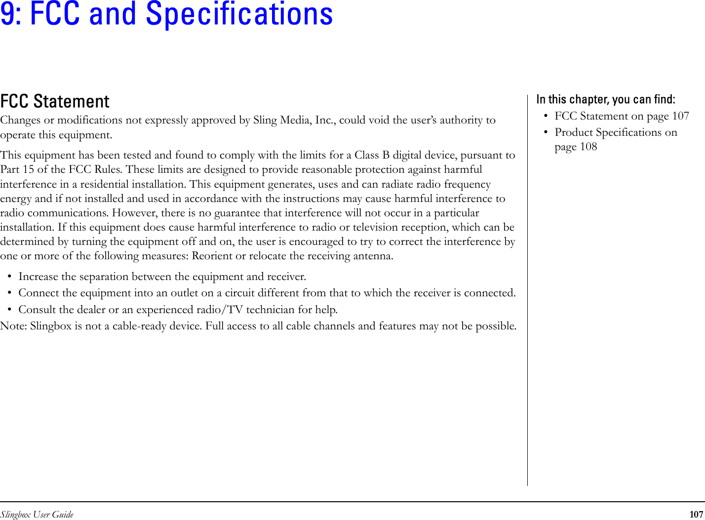 Slingbox User Guide 1079: FCC and SpecificationsFCC StatementChanges or modifications not expressly approved by Sling Media, Inc., could void the user’s authority to operate this equipment.This equipment has been tested and found to comply with the limits for a Class B digital device, pursuant to Part 15 of the FCC Rules. These limits are designed to provide reasonable protection against harmful interference in a residential installation. This equipment generates, uses and can radiate radio frequency energy and if not installed and used in accordance with the instructions may cause harmful interference to radio communications. However, there is no guarantee that interference will not occur in a particular installation. If this equipment does cause harmful interference to radio or television reception, which can be determined by turning the equipment off and on, the user is encouraged to try to correct the interference by one or more of the following measures: Reorient or relocate the receiving antenna.• Increase the separation between the equipment and receiver.• Connect the equipment into an outlet on a circuit different from that to which the receiver is connected.• Consult the dealer or an experienced radio/TV technician for help.Note: Slingbox is not a cable-ready device. Full access to all cable channels and features may not be possible.In this chapter, you can find: • FCC Statement on page 107• Product Specifications on page 108