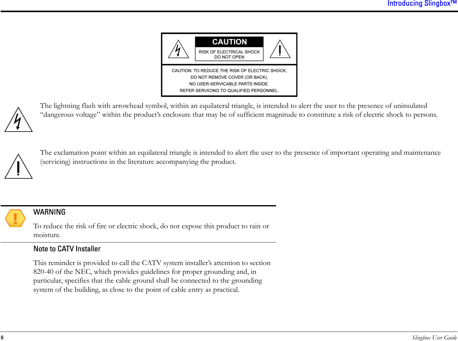 Introducing Slingbox™8Slingbox User GuideThe lightning flash with arrowhead symbol, within an equilateral triangle, is intended to alert the user to the presence of uninsulated “dangerous voltage” within the product’s enclosure that may be of sufficient magnitude to constitute a risk of electric shock to persons.The exclamation point within an equilateral triangle is intended to alert the user to the presence of important operating and maintenance (servicing) instructions in the literature accompanying the product.WARNINGTo reduce the risk of fire or electric shock, do not expose this product to rain or moisture.Note to CATV InstallerThis reminder is provided to call the CATV system installer’s attention to section 820-40 of the NEC, which provides guidelines for proper grounding and, in particular, specifies that the cable ground shall be connected to the grounding system of the building, as close to the point of cable entry as practical.